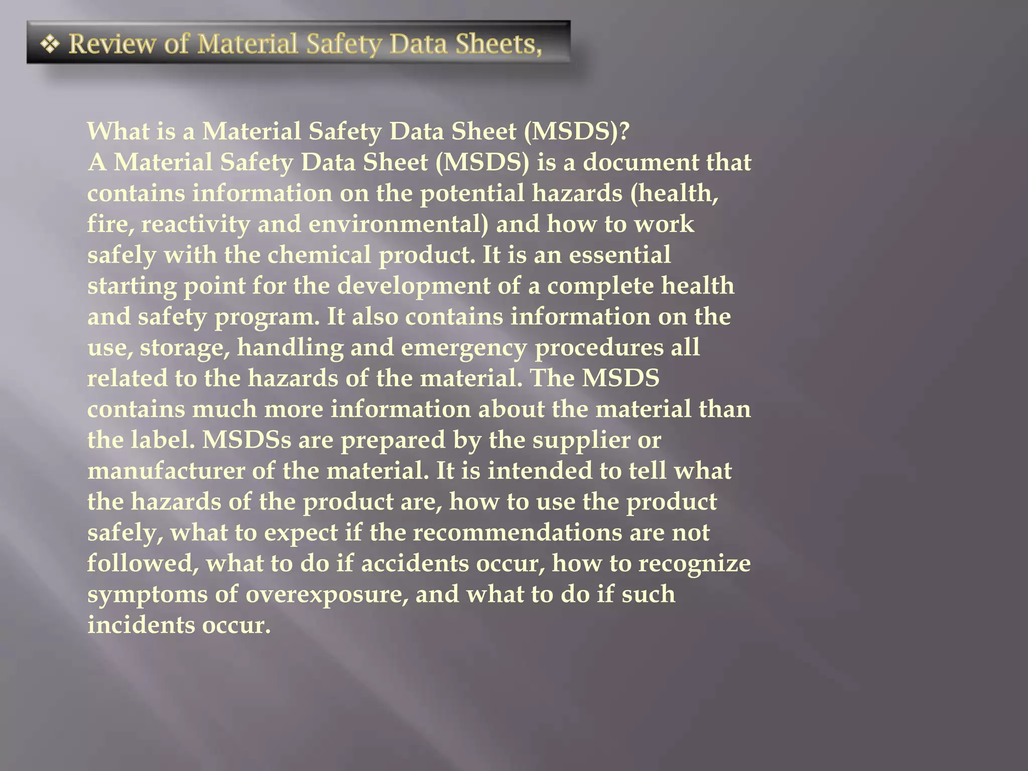 What is a Material Safety Data Sheet (MSDS)?
A Material Safety Data Sheet (MSDS) is a document that
contains information on the potential hazards (health,
fire, reactivity and environmental) and how to work
safely with the chemical product. It is an essential
starting point for the development of a complete health
and safety program. It also contains information on the
use, storage, handling and emergency procedures all
related to the hazards of the material. The MSDS
contains much more information about the material than
the label. MSDSs are prepared by the supplier or
manufacturer of the material. It is intended to tell what
the hazards of the product are, how to use the product
safely, what to expect if the recommendations are not
followed, what to do if accidents occur, how to recognize
symptoms of overexposure, and what to do if such
incidents occur.
 