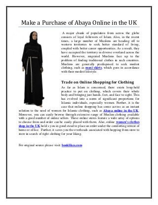 Make a Purchase of Abaya Online in the UK
A major chunk of population from across the globe
consists of loyal followers of Islam. Also, in the recent
times, a large number of Muslims are heading off to
western territories to seek better standard of living,
coupled with better career opportunities. As a result, they
have occupied the territory in diverse overland across the
world. However, migrated Muslims face up to the
problem of finding traditional clothes in such countries.
Muslims are generally predisposed to seek modest
clothing, such as maxi skirts, which goes in accordance
with their modest lifestyle.
Trade on Online Shopping for Clothing
As far as Islam is concerned, there exists long-held
practice to put on clothing, which covers their whole
body and bringing just hands, feet, and face to sight. This
has evolved into a norm of significant proportions for
Islamic individuals, especially women. Further, it is the
case that online shopping has come across as an instant
solution to the need of women for Islamic clothing, such as Abaya online in the UK.
Moreover, you can easily browse through extensive range of Muslim clothing available
with a good number of online sellers. These online stores feature a wide array of options
to choose from and order can be easily placed with them. Also, online women’s clothes
shop in the UK hold s you in good stead to place an order under the comforting retreat of
home or office. Further, it saves you the overheads associated with hopping from store to
store in search of right clothing for your liking.
For original source please visit: booklikes.com
 