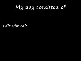 My day consisted of
Edit edit edit
 