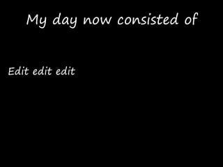 My day now consisted of
Edit edit edit
 