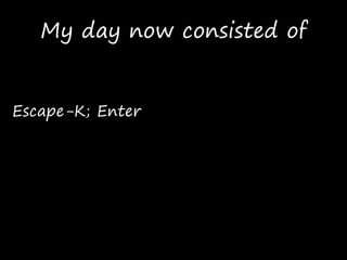 My day now consisted of
Escape-K; Enter
 