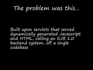 The problem was this…
Built upon servlets that served
dynamically generated Javascript
and HTML, calling an EJB 1.0
backend system, off a single
codebase
 