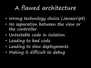 A flawed architecture
• Wrong technology choice (Javascript)
• No separation between the view or
the controller
• Untestable code in isolation
• Leading to bad code
• Leading to slow deployments
• Making it difficult to debug
 