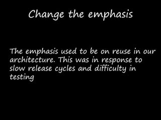 Change the emphasis
The emphasis used to be on reuse in our
architecture. This was in response to
slow release cycles and difficulty in
testing
 
