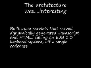 The architecture
was….interesting
Built upon servlets that served
dynamically generated Javascript
and HTML, calling an EJB 1.0
backend system, off a single
codebase
 