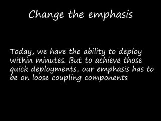 Change the emphasis
Today, we have the ability to deploy
within minutes. But to achieve those
quick deployments, our emphasis has to
be on loose coupling components
 