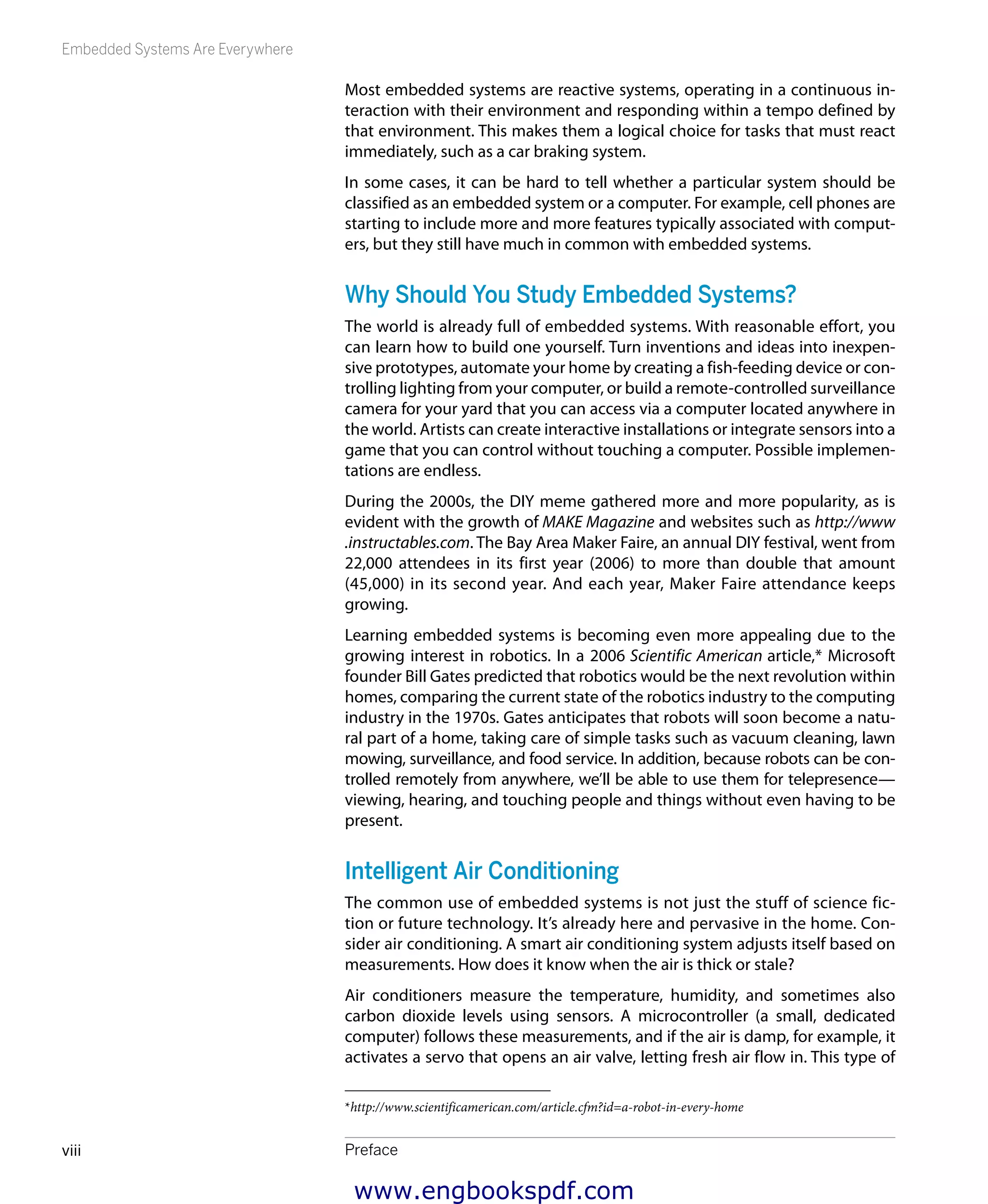 Embedded Systems Are Everywhere
Prefaceviii
Most embedded systems are reactive systems, operating in a continuous in-
teraction with their environment and responding within a tempo defined by
that environment. This makes them a logical choice for tasks that must react
immediately, such as a car braking system.
In some cases, it can be hard to tell whether a particular system should be
classified as an embedded system or a computer. For example, cell phones are
starting to include more and more features typically associated with comput-
ers, but they still have much in common with embedded systems.
Why Should You Study Embedded Systems?
The world is already full of embedded systems. With reasonable effort, you
can learn how to build one yourself. Turn inventions and ideas into inexpen-
sive prototypes, automate your home by creating a fish-feeding device or con-
trolling lighting from your computer, or build a remote-controlled surveillance
camera for your yard that you can access via a computer located anywhere in
the world. Artists can create interactive installations or integrate sensors into a
game that you can control without touching a computer. Possible implemen-
tations are endless.
During the 2000s, the DIY meme gathered more and more popularity, as is
evident with the growth of MAKE Magazine and websites such as http://www
.instructables.com. The Bay Area Maker Faire, an annual DIY festival, went from
22,000 attendees in its first year (2006) to more than double that amount
(45,000) in its second year. And each year, Maker Faire attendance keeps
growing.
Learning embedded systems is becoming even more appealing due to the
growing interest in robotics. In a 2006 Scientific American article,* Microsoft
founder Bill Gates predicted that robotics would be the next revolution within
homes, comparing the current state of the robotics industry to the computing
industry in the 1970s. Gates anticipates that robots will soon become a natu-
ral part of a home, taking care of simple tasks such as vacuum cleaning, lawn
mowing, surveillance, and food service. In addition, because robots can be con-
trolled remotely from anywhere, we’ll be able to use them for telepresence—
viewing, hearing, and touching people and things without even having to be
present.
Intelligent Air Conditioning
The common use of embedded systems is not just the stuff of science fic-
tion or future technology. It’s already here and pervasive in the home. Con-
sider air conditioning. A smart air conditioning system adjusts itself based on
measurements. How does it know when the air is thick or stale?
Air conditioners measure the temperature, humidity, and sometimes also
carbon dioxide levels using sensors. A microcontroller (a small, dedicated
computer) follows these measurements, and if the air is damp, for example, it
activates a servo that opens an air valve, letting fresh air flow in. This type of
*http://www.scientificamerican.com/article.cfm?id=a-robot-in-every-home
www.engbookspdf.com
 