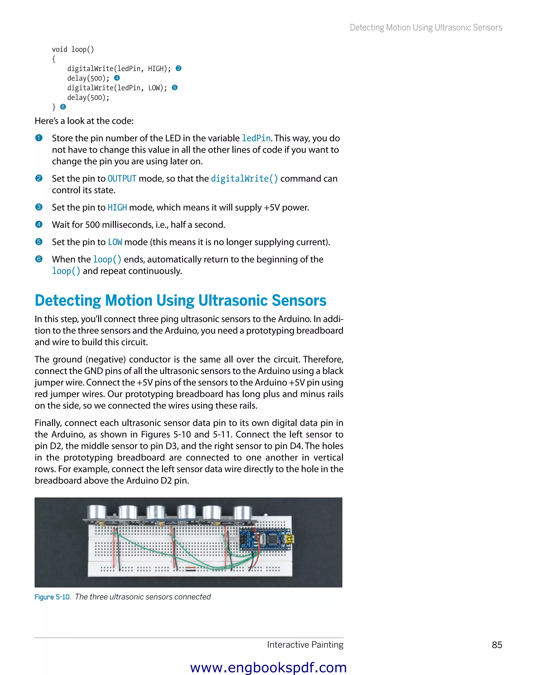 Interactive Painting 85
Detecting Motion Using Ultrasonic Sensors
void loop()
{
digitalWrite(ledPin, HIGH); 3
delay(500); 4
digitalWrite(ledPin, LOW); 5
delay(500);
} 6
Here’s a look at the code:
1 	Store the pin number of the LED in the variable ledPin. This way, you do
not have to change this value in all the other lines of code if you want to
change the pin you are using later on.
2 	Set the pin to OUTPUT mode, so that the digitalWrite() command can
control its state.
3 	Set the pin to HIGH mode, which means it will supply +5V power.
4 	Wait for 500 milliseconds, i.e., half a second.
5 	Set the pin to LOW mode (this means it is no longer supplying current).
6 	When the loop() ends, automatically return to the beginning of the
loop() and repeat continuously.
Detecting Motion Using Ultrasonic Sensors
In this step, you’ll connect three ping ultrasonic sensors to the Arduino. In addi-
tion to the three sensors and the Arduino, you need a prototyping breadboard
and wire to build this circuit.
The ground (negative) conductor is the same all over the circuit. Therefore,
connect the GND pins of all the ultrasonic sensors to the Arduino using a black
jumper wire. Connect the +5V pins of the sensors to the Arduino +5V pin using
red jumper wires. Our prototyping breadboard has long plus and minus rails
on the side, so we connected the wires using these rails.
Finally, connect each ultrasonic sensor data pin to its own digital data pin in
the Arduino, as shown in Figures 5-10 and 5-11. Connect the left sensor to
pin D2, the middle sensor to pin D3, and the right sensor to pin D4. The holes
in the prototyping breadboard  are connected to one another in vertical
rows. For example, connect the left sensor data wire directly to the hole in the
breadboard above the Arduino D2 pin.
Figure 5-10.  The three ultrasonic sensors connected
www.engbookspdf.com
 