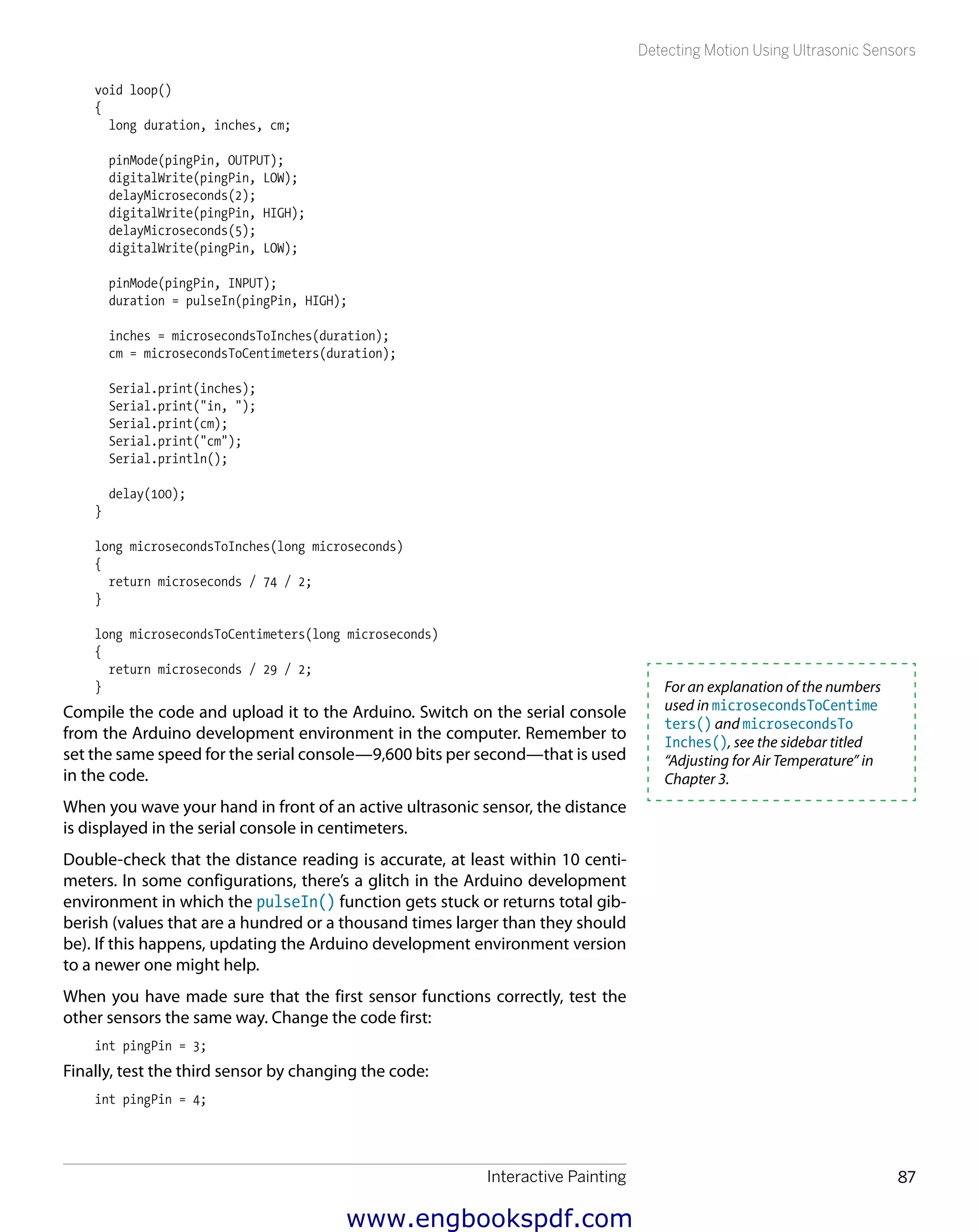 Interactive Painting 87
Detecting Motion Using Ultrasonic Sensors
void loop()
{
long duration, inches, cm;
pinMode(pingPin, OUTPUT);
digitalWrite(pingPin, LOW);
delayMicroseconds(2);
digitalWrite(pingPin, HIGH);
delayMicroseconds(5);
digitalWrite(pingPin, LOW);
pinMode(pingPin, INPUT);
duration = pulseIn(pingPin, HIGH);
inches = microsecondsToInches(duration);
cm = microsecondsToCentimeters(duration);
Serial.print(inches);
Serial.print("in, ");
Serial.print(cm);
Serial.print("cm");
Serial.println();
delay(100);
}
long microsecondsToInches(long microseconds)
{
return microseconds / 74 / 2;
}
long microsecondsToCentimeters(long microseconds)
{
return microseconds / 29 / 2;
}
Compile the code and upload it to the Arduino. Switch on the serial console
from the Arduino development environment in the computer. Remember to
set the same speed for the serial console—9,600 bits per second—that is used
in the code.
When you wave your hand in front of an active ultrasonic sensor, the distance
is displayed in the serial console in centimeters.
Double-check that the distance reading is accurate, at least within 10 centi-
meters. In some configurations, there’s a glitch in the Arduino development
environment in which the pulseIn() function gets stuck or returns total gib-
berish (values that are a hundred or a thousand times larger than they should
be). If this happens, updating the Arduino development environment version
to a newer one might help.
When you have made sure that the first sensor functions correctly, test the
other sensors the same way. Change the code first:
int pingPin = 3;
Finally, test the third sensor by changing the code:
int pingPin = 4;
For an explanation of the numbers
used in microsecondsToCentime
ters() and microsecondsTo
Inches(), see the sidebar titled
“Adjusting for Air Temperature” in
Chapter 3.
www.engbookspdf.com
 