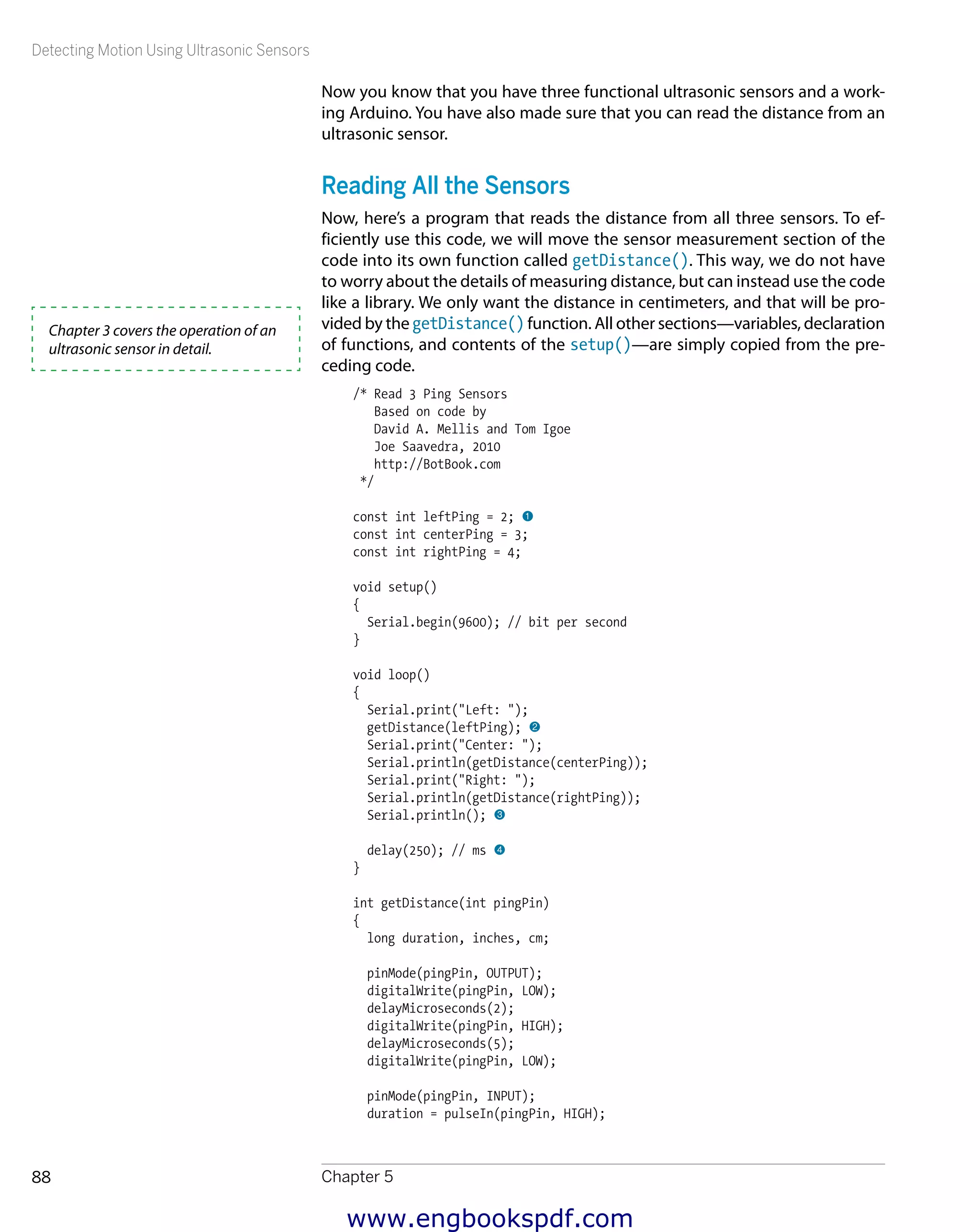 Detecting Motion Using Ultrasonic Sensors
Chapter 588
Now you know that you have three functional ultrasonic sensors and a work-
ing Arduino. You have also made sure that you can read the distance from an
ultrasonic sensor.
Reading All the Sensors
Now, here’s a program that reads the distance from all three sensors. To ef-
ficiently use this code, we will move the sensor measurement section of the
code into its own function called getDistance(). This way, we do not have
to worry about the details of measuring distance, but can instead use the code
like a library. We only want the distance in centimeters, and that will be pro-
vided by the getDistance() function. All other sections—variables, declaration
of functions, and contents of the setup()—are simply copied from the pre-
ceding code.
/* Read 3 Ping Sensors
Based on code by
David A. Mellis and Tom Igoe
Joe Saavedra, 2010
http://BotBook.com
*/
const int leftPing = 2; 1
const int centerPing = 3;
const int rightPing = 4;
void setup()
{
Serial.begin(9600); // bit per second
}
void loop()
{
Serial.print("Left: ");
getDistance(leftPing); 2
Serial.print("Center: ");
Serial.println(getDistance(centerPing));
Serial.print("Right: ");
Serial.println(getDistance(rightPing));
Serial.println(); 3
delay(250); // ms 4
}
int getDistance(int pingPin)
{
long duration, inches, cm;
pinMode(pingPin, OUTPUT);
digitalWrite(pingPin, LOW);
delayMicroseconds(2);
digitalWrite(pingPin, HIGH);
delayMicroseconds(5);
digitalWrite(pingPin, LOW);
pinMode(pingPin, INPUT);
duration = pulseIn(pingPin, HIGH);
Chapter 3 covers the operation of an
ultrasonic sensor in detail.
www.engbookspdf.com
 