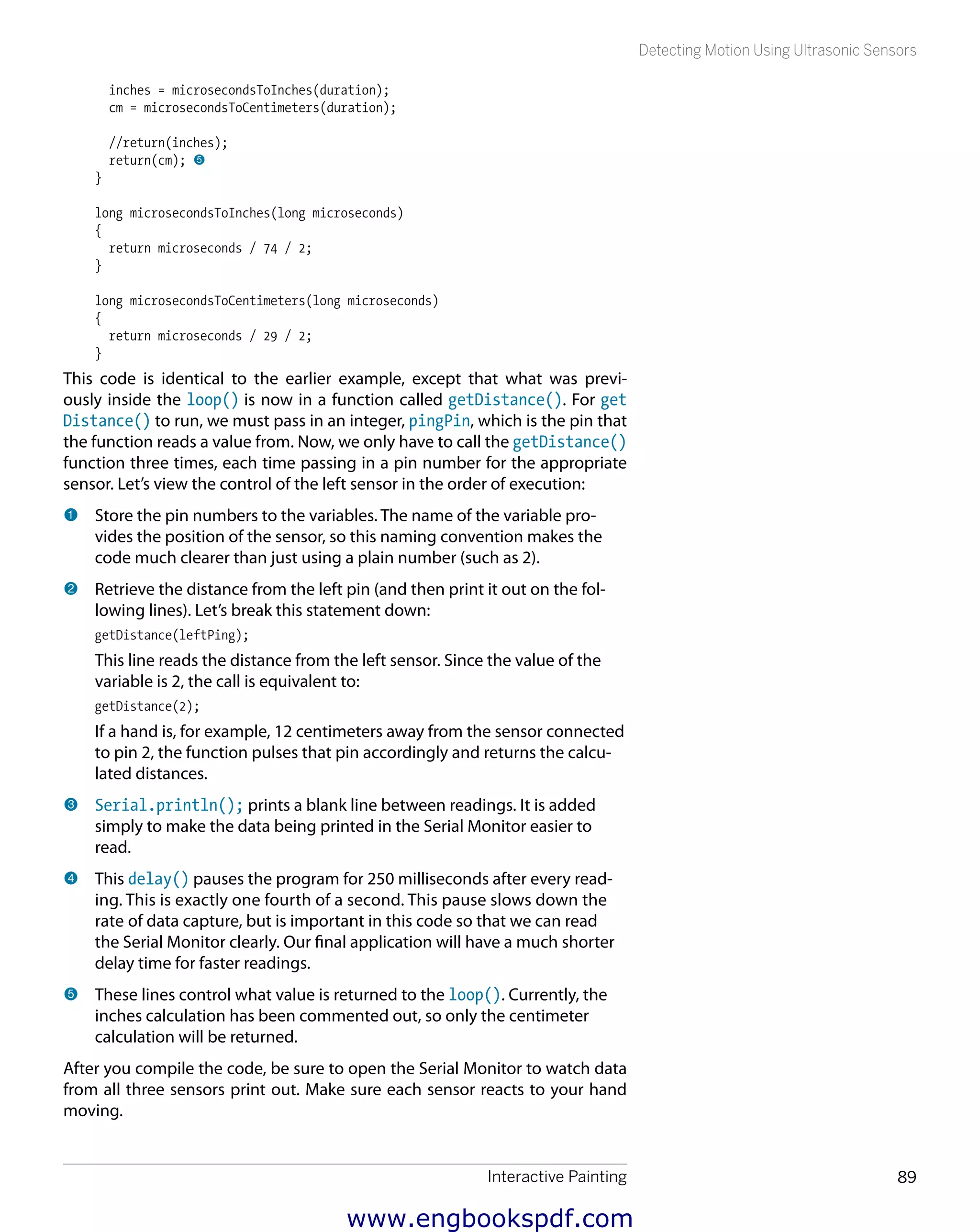 Interactive Painting 89
Detecting Motion Using Ultrasonic Sensors
inches = microsecondsToInches(duration);
cm = microsecondsToCentimeters(duration);
//return(inches);
return(cm); 5
}
long microsecondsToInches(long microseconds)
{
return microseconds / 74 / 2;
}
long microsecondsToCentimeters(long microseconds)
{
return microseconds / 29 / 2;
}
This code is identical to the earlier example, except that what was previ-
ously inside the loop() is now in a function called getDistance(). For get
Distance() to run, we must pass in an integer, pingPin, which is the pin that
the function reads a value from. Now, we only have to call the getDistance()
function three times, each time passing in a pin number for the appropriate
sensor. Let’s view the control of the left sensor in the order of execution:
1 	Store the pin numbers to the variables. The name of the variable pro-
vides the position of the sensor, so this naming convention makes the
code much clearer than just using a plain number (such as 2).
2 	Retrieve the distance from the left pin (and then print it out on the fol-
lowing lines). Let’s break this statement down:
getDistance(leftPing);
This line reads the distance from the left sensor. Since the value of the
variable is 2, the call is equivalent to:
getDistance(2);
If a hand is, for example, 12 centimeters away from the sensor connected
to pin 2, the function pulses that pin accordingly and returns the calcu-
lated distances.
3 	Serial.println(); prints a blank line between readings. It is added
simply to make the data being printed in the Serial Monitor easier to
read.
4 	This delay() pauses the program for 250 milliseconds after every read-
ing. This is exactly one fourth of a second. This pause slows down the
rate of data capture, but is important in this code so that we can read
the Serial Monitor clearly. Our final application will have a much shorter
delay time for faster readings.
5 	These lines control what value is returned to the loop(). Currently, the
inches calculation has been commented out, so only the centimeter
calculation will be returned.
After you compile the code, be sure to open the Serial Monitor to watch data
from all three sensors print out. Make sure each sensor reacts to your hand
moving.
www.engbookspdf.com
 