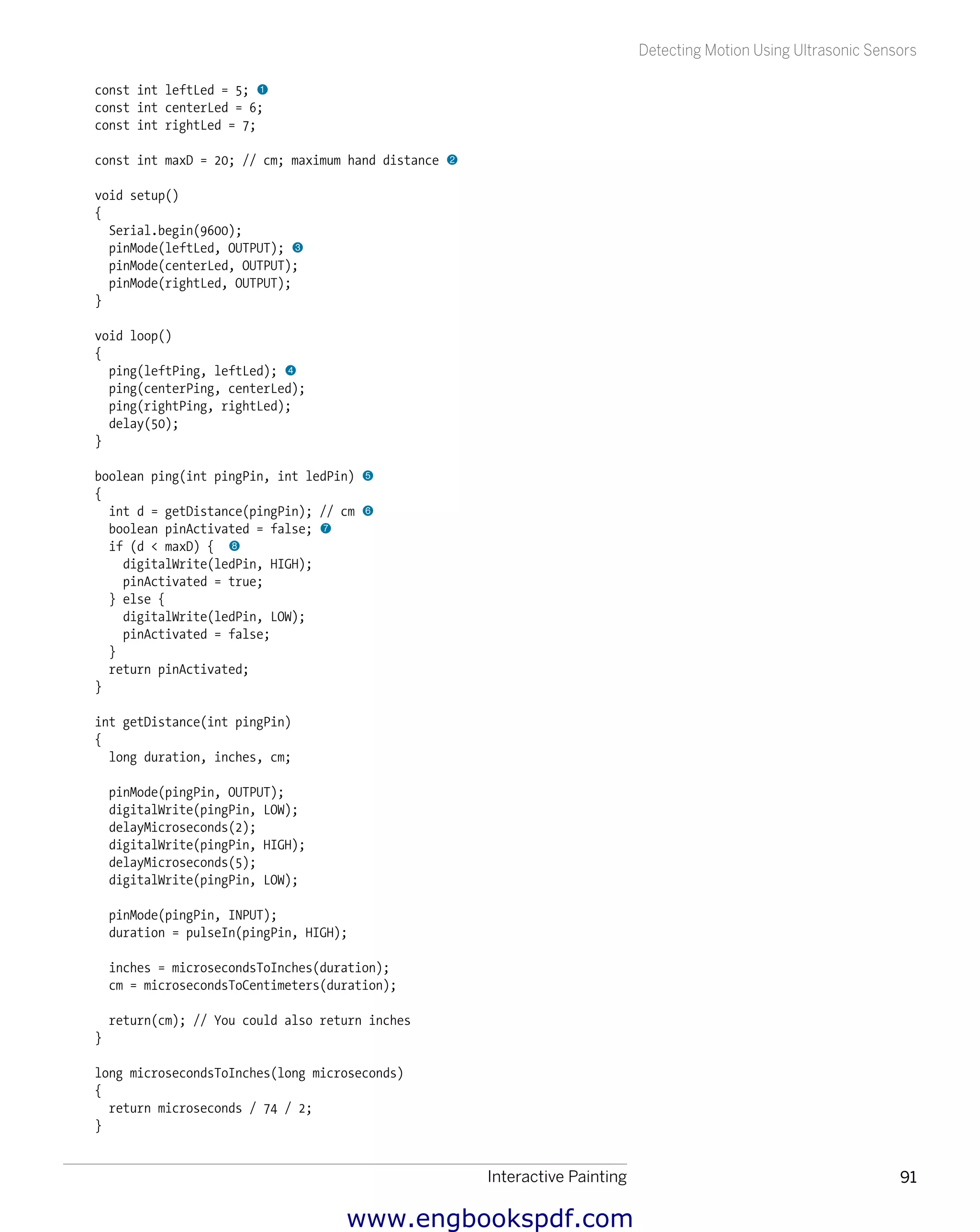 Interactive Painting 91
Detecting Motion Using Ultrasonic Sensors
const int leftLed = 5; 1
const int centerLed = 6;
const int rightLed = 7;
const int maxD = 20; // cm; maximum hand distance 2
void setup()
{
Serial.begin(9600);
pinMode(leftLed, OUTPUT); 3
pinMode(centerLed, OUTPUT);
pinMode(rightLed, OUTPUT);
}
void loop()
{
ping(leftPing, leftLed); 4
ping(centerPing, centerLed);
ping(rightPing, rightLed);
delay(50);
}
boolean ping(int pingPin, int ledPin) 5
{
int d = getDistance(pingPin); // cm 6
boolean pinActivated = false; 7
if (d < maxD) { 8
digitalWrite(ledPin, HIGH);
pinActivated = true;
} else {
digitalWrite(ledPin, LOW);
pinActivated = false;
}
return pinActivated;
}
int getDistance(int pingPin)
{
long duration, inches, cm;
pinMode(pingPin, OUTPUT);
digitalWrite(pingPin, LOW);
delayMicroseconds(2);
digitalWrite(pingPin, HIGH);
delayMicroseconds(5);
digitalWrite(pingPin, LOW);
pinMode(pingPin, INPUT);
duration = pulseIn(pingPin, HIGH);
inches = microsecondsToInches(duration);
cm = microsecondsToCentimeters(duration);
return(cm); // You could also return inches
}
long microsecondsToInches(long microseconds)
{
return microseconds / 74 / 2;
}
www.engbookspdf.com
 