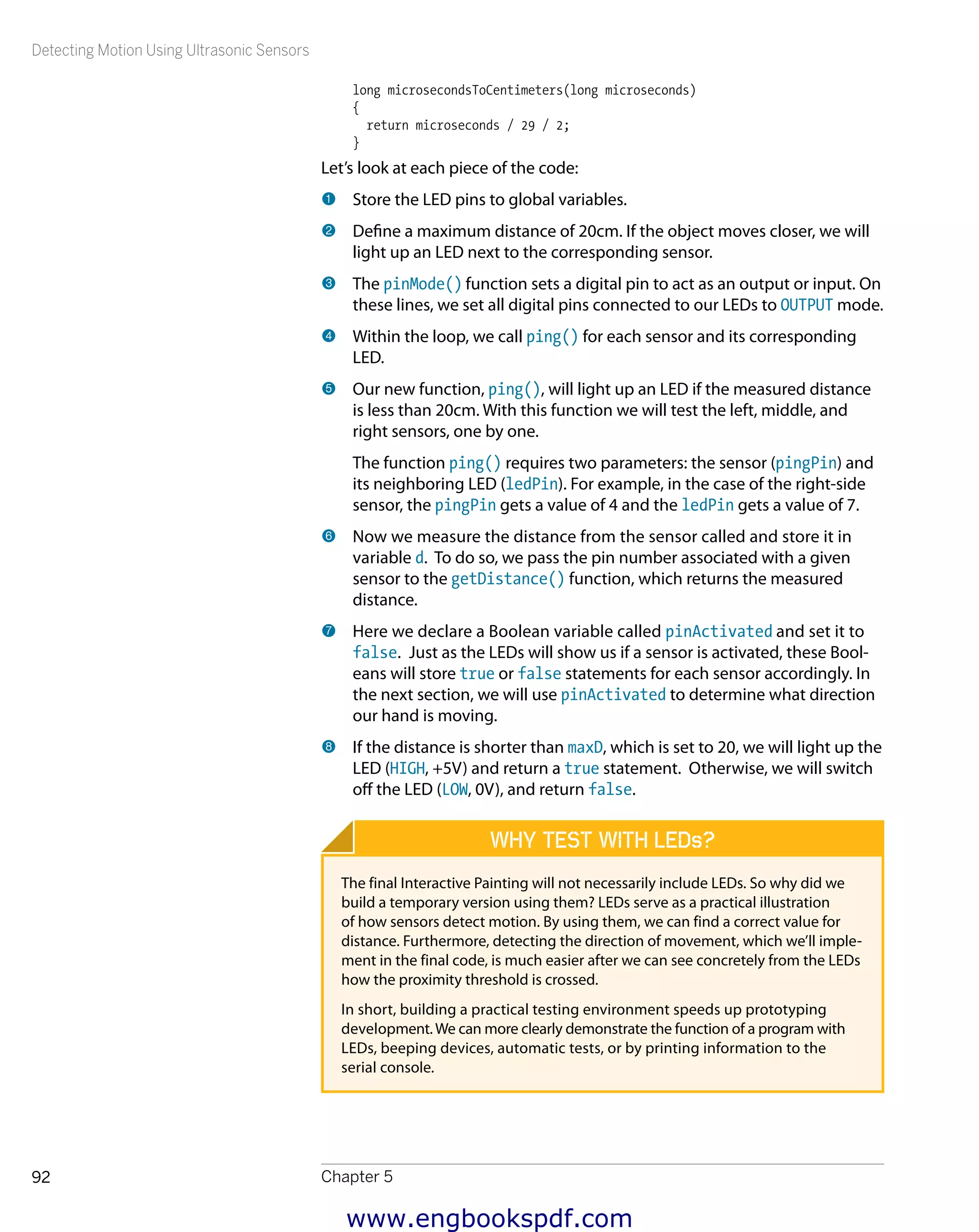 Detecting Motion Using Ultrasonic Sensors
Chapter 592
long microsecondsToCentimeters(long microseconds)
{
return microseconds / 29 / 2;
}
Let’s look at each piece of the code:
1 	Store the LED pins to global variables.
2 	Define a maximum distance of 20cm. If the object moves closer, we will
light up an LED next to the corresponding sensor.
3 	The pinMode() function sets a digital pin to act as an output or input. On
these lines, we set all digital pins connected to our LEDs to OUTPUT mode.
4 	Within the loop, we call ping() for each sensor and its corresponding
LED.
5 	Our new function, ping(), will light up an LED if the measured distance
is less than 20cm. With this function we will test the left, middle, and
right sensors, one by one.
The function ping() requires two parameters: the sensor (pingPin) and
its neighboring LED (ledPin). For example, in the case of the right-side
sensor, the pingPin gets a value of 4 and the ledPin gets a value of 7.
6 	Now we measure the distance from the sensor called and store it in
variable d. To do so, we pass the pin number associated with a given
sensor to the getDistance() function, which returns the measured
distance.
7 	Here we declare a Boolean variable called pinActivated and set it to
false. Just as the LEDs will show us if a sensor is activated, these Bool-
eans will store true or false statements for each sensor accordingly. In
the next section, we will use pinActivated to determine what direction
our hand is moving.
8 	If the distance is shorter than maxD, which is set to 20, we will light up the
LED (HIGH, +5V) and return a true statement. Otherwise, we will switch
off the LED (LOW, 0V), and return false.
Why Test with LEDs?
The final Interactive Painting will not necessarily include LEDs. So why did we
build a temporary version using them? LEDs serve as a practical illustration
of how sensors detect motion. By using them, we can find a correct value for
distance. Furthermore, detecting the direction of movement, which we’ll imple-
ment in the final code, is much easier after we can see concretely from the LEDs
how the proximity threshold is crossed.
In short, building a practical testing environment speeds up prototyping
development.We can more clearly demonstrate the function of a program with
LEDs, beeping devices, automatic tests, or by printing information to the
serial console.
www.engbookspdf.com
 