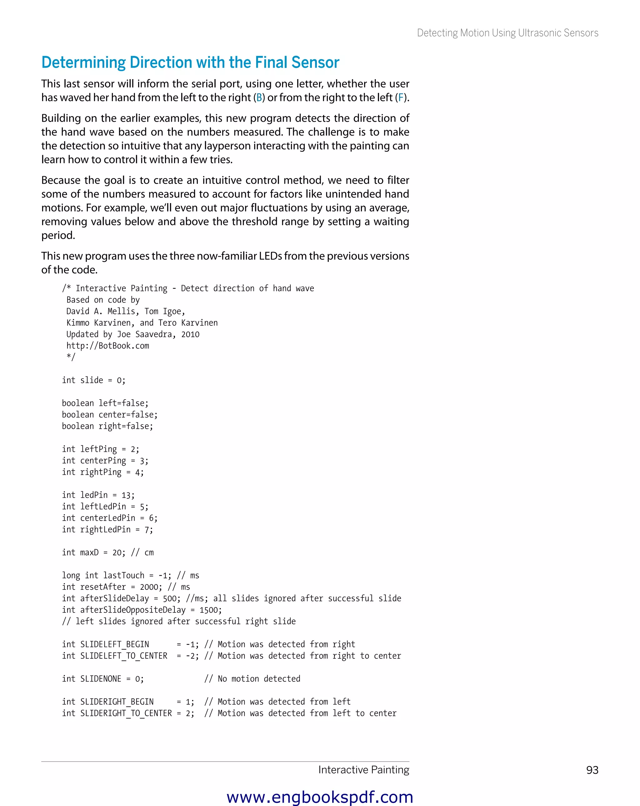 Interactive Painting 93
Detecting Motion Using Ultrasonic Sensors
Determining Direction with the Final Sensor
This last sensor will inform the serial port, using one letter, whether the user
has waved her hand from the left to the right (B) or from the right to the left (F).
Building on the earlier examples, this new program detects the direction of
the hand wave based on the numbers measured. The challenge is to make
the detection so intuitive that any layperson interacting with the painting can
learn how to control it within a few tries.
Because the goal is to create an intuitive control method, we need to filter
some of the numbers measured to account for factors like unintended hand
motions. For example, we’ll even out major fluctuations by using an average,
removing values below and above the threshold range by setting a waiting
period.
This new program uses the three now-familiar LEDs from the previous versions
of the code.
/* Interactive Painting - Detect direction of hand wave
Based on code by
David A. Mellis, Tom Igoe,
Kimmo Karvinen, and Tero Karvinen
Updated by Joe Saavedra, 2010
http://BotBook.com
*/
int slide = 0;
boolean left=false;
boolean center=false;
boolean right=false;
int leftPing = 2;
int centerPing = 3;
int rightPing = 4;
int ledPin = 13;
int leftLedPin = 5;
int centerLedPin = 6;
int rightLedPin = 7;
int maxD = 20; // cm
long int lastTouch = -1; // ms
int resetAfter = 2000; // ms
int afterSlideDelay = 500; //ms; all slides ignored after successful slide
int afterSlideOppositeDelay = 1500;
// left slides ignored after successful right slide
int SLIDELEFT_BEGIN = -1; // Motion was detected from right
int SLIDELEFT_TO_CENTER = -2; // Motion was detected from right to center
int SLIDENONE = 0; // No motion detected
int SLIDERIGHT_BEGIN = 1; // Motion was detected from left
int SLIDERIGHT_TO_CENTER = 2; // Motion was detected from left to center
www.engbookspdf.com
 