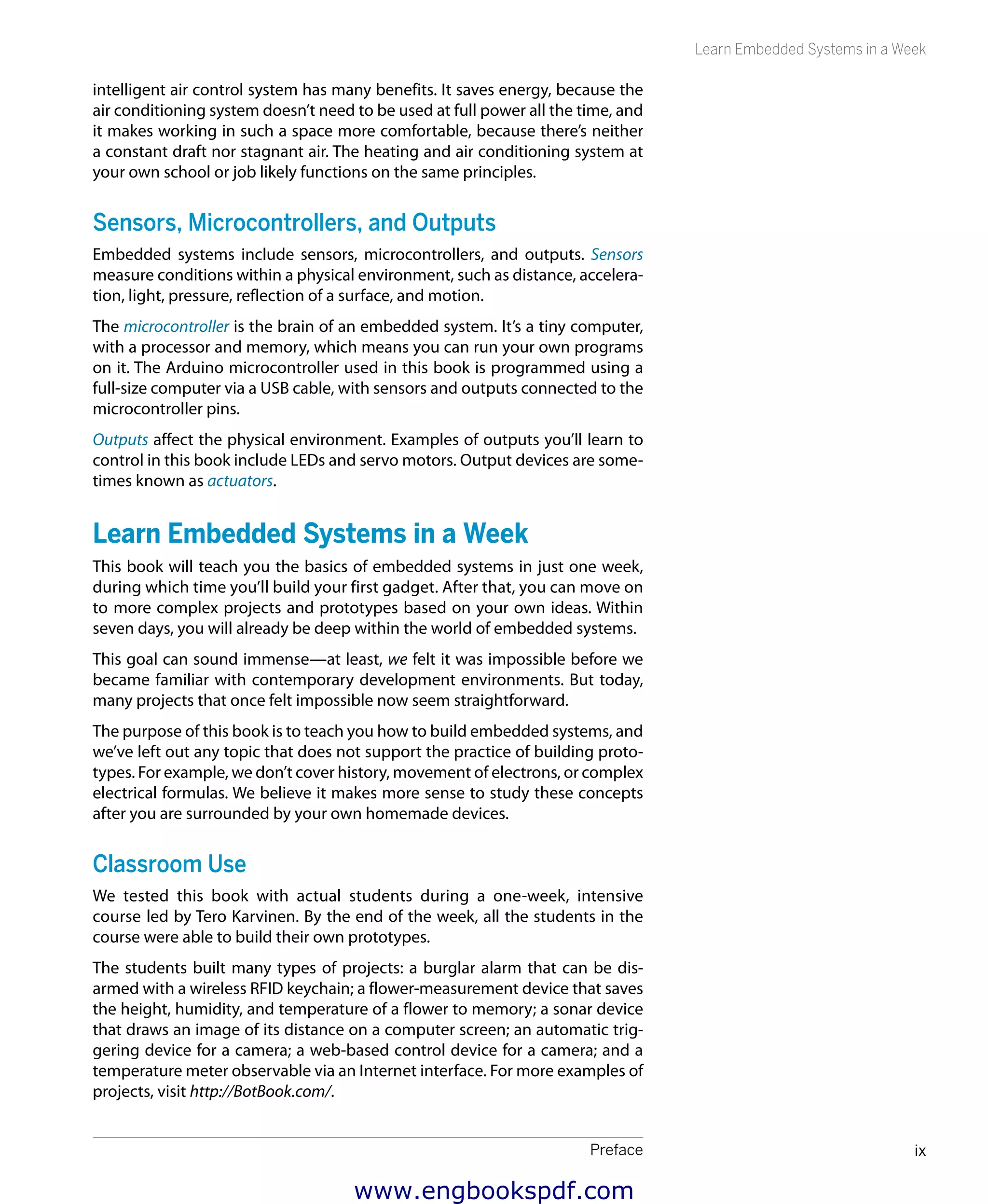Preface ix
Learn Embedded Systems in a Week
intelligent air control system has many benefits. It saves energy, because the
air conditioning system doesn’t need to be used at full power all the time, and
it makes working in such a space more comfortable, because there’s neither
a constant draft nor stagnant air. The heating and air conditioning system at
your own school or job likely functions on the same principles.
Sensors, Microcontrollers, and Outputs
Embedded systems include sensors, microcontrollers, and outputs. Sensors
measure conditions within a physical environment, such as distance, accelera-
tion, light, pressure, reflection of a surface, and motion.
The microcontroller is the brain of an embedded system. It’s a tiny computer,
with a processor and memory, which means you can run your own programs
on it. The Arduino microcontroller used in this book is programmed using a
full-size computer via a USB cable, with sensors and outputs connected to the
microcontroller pins.
Outputs affect the physical environment. Examples of outputs you’ll learn to
control in this book include LEDs and servo motors. Output devices are some-
times known as actuators.
Learn Embedded Systems in a Week
This book will teach you the basics of embedded systems in just one week,
during which time you’ll build your first gadget. After that, you can move on
to more complex projects and prototypes based on your own ideas. Within
seven days, you will already be deep within the world of embedded systems.
This goal can sound immense—at least, we felt it was impossible before we
became familiar with contemporary development environments. But today,
many projects that once felt impossible now seem straightforward.
The purpose of this book is to teach you how to build embedded systems, and
we’ve left out any topic that does not support the practice of building proto-
types. For example, we don’t cover history, movement of electrons, or complex
electrical formulas. We believe it makes more sense to study these concepts
after you are surrounded by your own homemade devices.
Classroom Use
We tested this book with actual students during a one-week, intensive
course led by Tero Karvinen. By the end of the week, all the students in the
course were able to build their own prototypes.
The students built many types of projects: a burglar alarm that can be dis-
armed with a wireless RFID keychain; a flower-measurement device that saves
the height, humidity, and temperature of a flower to memory; a sonar device
that draws an image of its distance on a computer screen; an automatic trig-
gering device for a camera; a web-based control device for a camera; and a
temperature meter observable via an Internet interface. For more examples of
projects, visit http://BotBook.com/.
www.engbookspdf.com
 