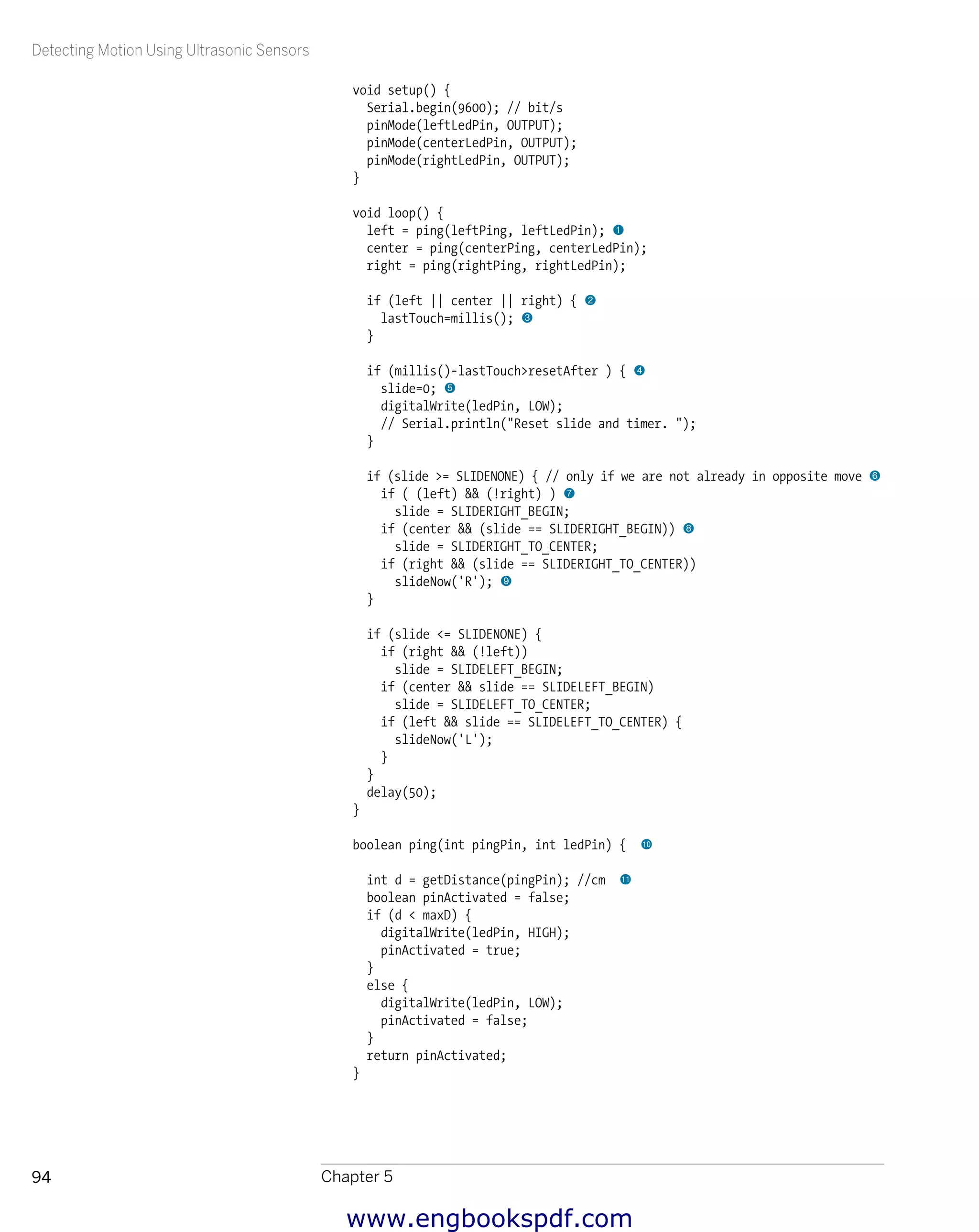 Detecting Motion Using Ultrasonic Sensors
Chapter 594
void setup() {
Serial.begin(9600); // bit/s
pinMode(leftLedPin, OUTPUT);
pinMode(centerLedPin, OUTPUT);
pinMode(rightLedPin, OUTPUT);
}
void loop() {
left = ping(leftPing, leftLedPin); 1
center = ping(centerPing, centerLedPin);
right = ping(rightPing, rightLedPin);
if (left || center || right) { 2
lastTouch=millis(); 3
}
if (millis()-lastTouch>resetAfter ) { 4
slide=0; 5
digitalWrite(ledPin, LOW);
// Serial.println("Reset slide and timer. ");
}
if (slide >= SLIDENONE) { // only if we are not already in opposite move 6
if ( (left) && (!right) ) 7
slide = SLIDERIGHT_BEGIN;
if (center && (slide == SLIDERIGHT_BEGIN)) 8
slide = SLIDERIGHT_TO_CENTER;
if (right && (slide == SLIDERIGHT_TO_CENTER))
slideNow('R'); 9
}
if (slide <= SLIDENONE) {
if (right && (!left))
slide = SLIDELEFT_BEGIN;
if (center && slide == SLIDELEFT_BEGIN)
slide = SLIDELEFT_TO_CENTER;
if (left && slide == SLIDELEFT_TO_CENTER) {
slideNow('L');
}
}
delay(50);
}
boolean ping(int pingPin, int ledPin) { bk
int d = getDistance(pingPin); //cm bl
boolean pinActivated = false;
if (d < maxD) {
digitalWrite(ledPin, HIGH);
pinActivated = true;
}
else {
digitalWrite(ledPin, LOW);
pinActivated = false;
}
return pinActivated;
}
www.engbookspdf.com
 