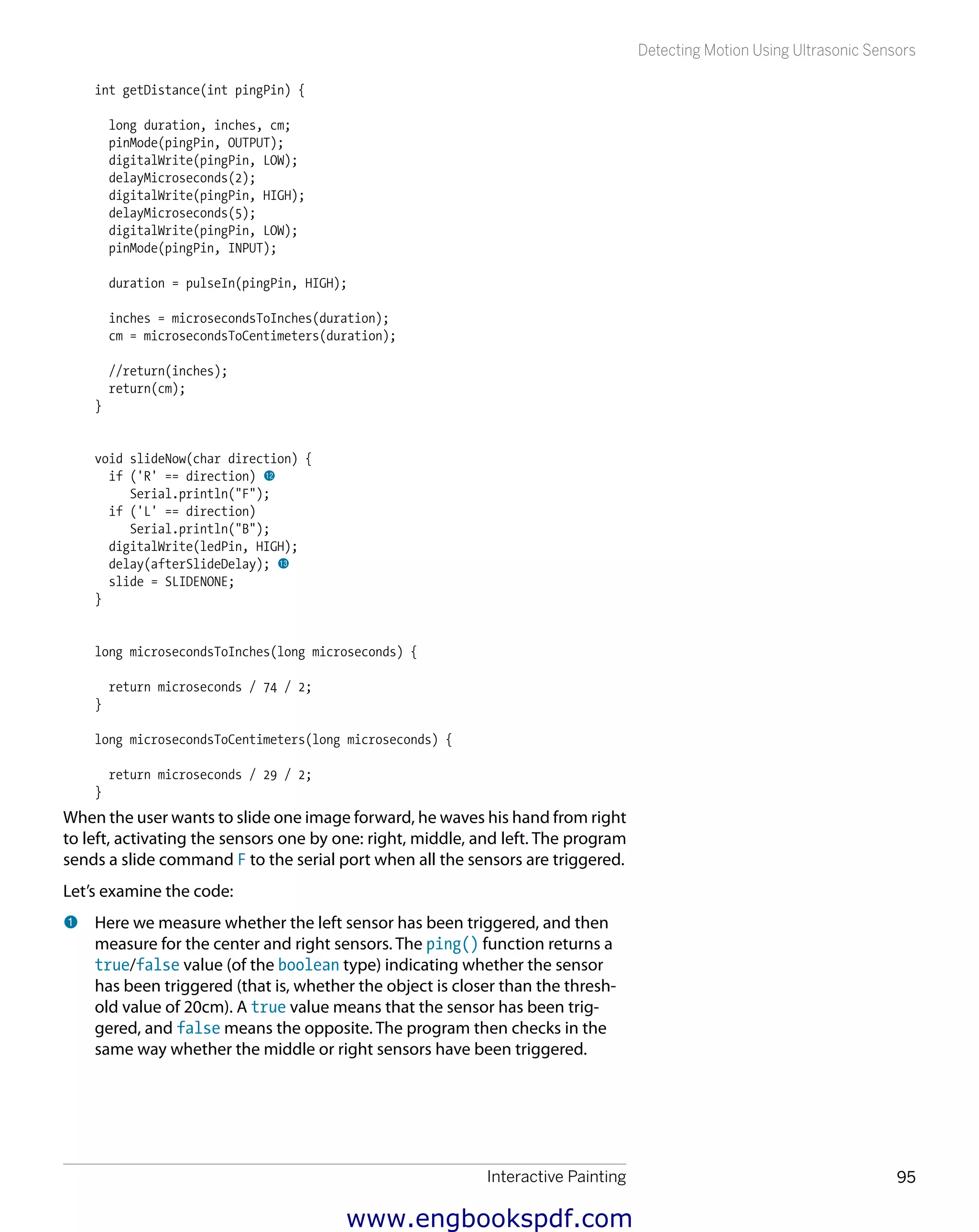 Interactive Painting 95
Detecting Motion Using Ultrasonic Sensors
int getDistance(int pingPin) {
long duration, inches, cm;
pinMode(pingPin, OUTPUT);
digitalWrite(pingPin, LOW);
delayMicroseconds(2);
digitalWrite(pingPin, HIGH);
delayMicroseconds(5);
digitalWrite(pingPin, LOW);
pinMode(pingPin, INPUT);
duration = pulseIn(pingPin, HIGH);
inches = microsecondsToInches(duration);
cm = microsecondsToCentimeters(duration);
//return(inches);
return(cm);
}
void slideNow(char direction) {
if ('R' == direction) bm
Serial.println("F");
if ('L' == direction)
Serial.println("B");
digitalWrite(ledPin, HIGH);
delay(afterSlideDelay); bn
slide = SLIDENONE;
}
long microsecondsToInches(long microseconds) {
return microseconds / 74 / 2;
}
long microsecondsToCentimeters(long microseconds) {
return microseconds / 29 / 2;
}
When the user wants to slide one image forward, he waves his hand from right
to left, activating the sensors one by one: right, middle, and left. The program
sends a slide command F to the serial port when all the sensors are triggered.
Let’s examine the code:
1 	Here we measure whether the left sensor has been triggered, and then
measure for the center and right sensors. The ping() function returns a
true/false value (of the boolean type) indicating whether the sensor
has been triggered (that is, whether the object is closer than the thresh-
old value of 20cm). A true value means that the sensor has been trig-
gered, and false means the opposite. The program then checks in the
same way whether the middle or right sensors have been triggered.
www.engbookspdf.com
 