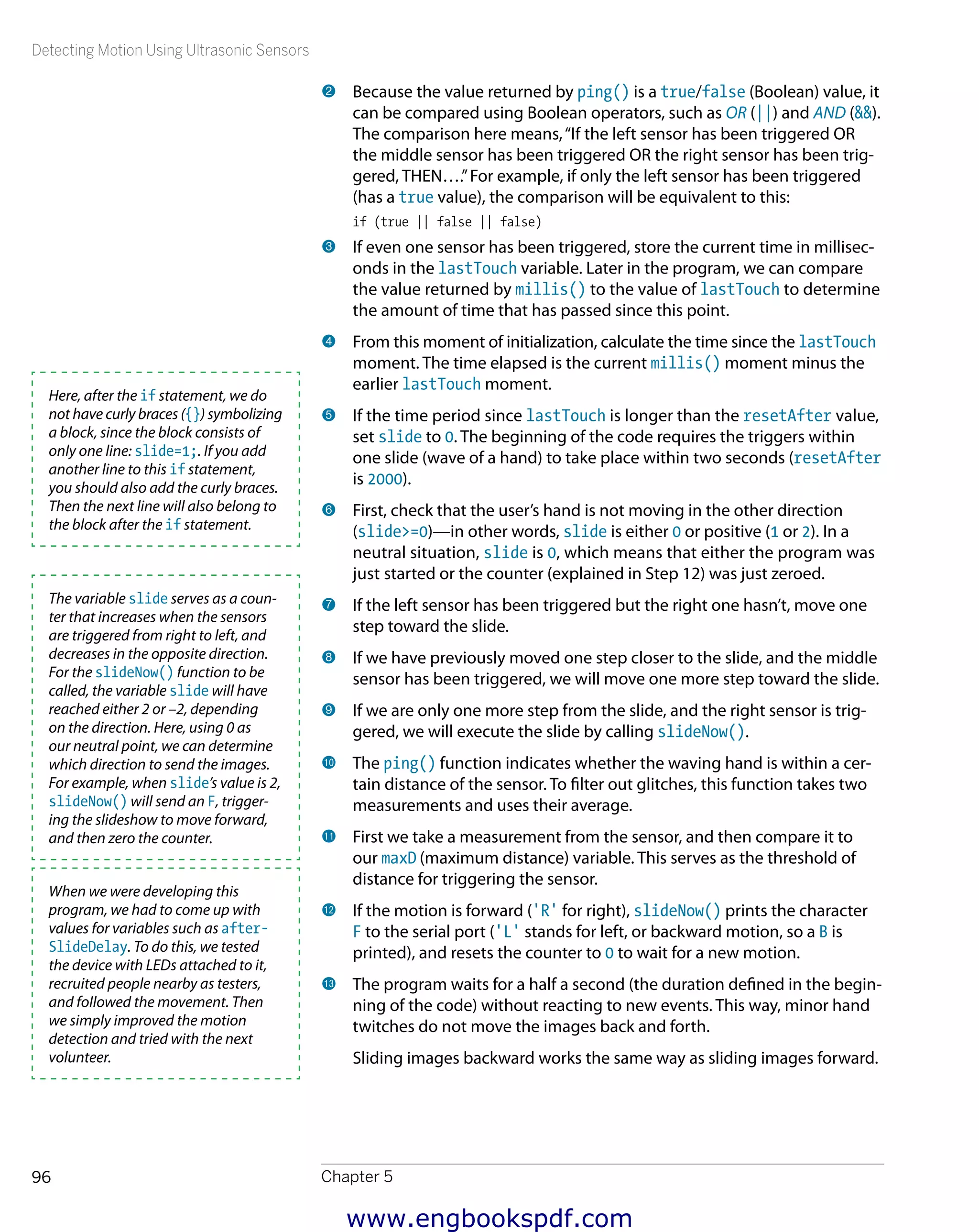 Detecting Motion Using Ultrasonic Sensors
Chapter 596
2 	Because the value returned by ping() is a true/false (Boolean) value, it
can be compared using Boolean operators, such as OR (||) and AND (&&).
The comparison here means,“If the left sensor has been triggered OR
the middle sensor has been triggered OR the right sensor has been trig-
gered, THEN….”For example, if only the left sensor has been triggered
(has a true value), the comparison will be equivalent to this:
if (true || false || false)
3 	If even one sensor has been triggered, store the current time in millisec-
onds in the lastTouch variable. Later in the program, we can compare
the value returned by millis() to the value of lastTouch to determine
the amount of time that has passed since this point.
4 	From this moment of initialization, calculate the time since the lastTouch
moment. The time elapsed is the current millis() moment minus the
earlier lastTouch moment.
5 	If the time period since lastTouch is longer than the resetAfter value,
set slide to 0. The beginning of the code requires the triggers within
one slide (wave of a hand) to take place within two seconds (resetAfter
is 2000).
6 	First, check that the user’s hand is not moving in the other direction
(slide>=0)—in other words, slide is either 0 or positive (1 or 2). In a
neutral situation, slide is 0, which means that either the program was
just started or the counter (explained in Step 12) was just zeroed.
7 	If the left sensor has been triggered but the right one hasn’t, move one
step toward the slide.
8 	If we have previously moved one step closer to the slide, and the middle
sensor has been triggered, we will move one more step toward the slide.
9 	If we are only one more step from the slide, and the right sensor is trig-
gered, we will execute the slide by calling slideNow().
bk 	The ping() function indicates whether the waving hand is within a cer-
tain distance of the sensor. To filter out glitches, this function takes two
measurements and uses their average.
bl 	First we take a measurement from the sensor, and then compare it to
our maxD (maximum distance) variable. This serves as the threshold of
distance for triggering the sensor.
bm 	If the motion is forward ('R' for right), slideNow() prints the character
F to the serial port ('L' stands for left, or backward motion, so a B is
printed), and resets the counter to 0 to wait for a new motion.
bn 	The program waits for a half a second (the duration defined in the begin-
ning of the code) without reacting to new events. This way, minor hand
twitches do not move the images back and forth.
Sliding images backward works the same way as sliding images forward.
Here, after the if statement, we do
not have curly braces ({}) symbolizing
a block, since the block consists of
only one line: slide=1;. If you add
another line to this if statement,
you should also add the curly braces.
Then the next line will also belong to
the block after the if statement.
The variable slide serves as a coun-
ter that increases when the sensors
are triggered from right to left, and
decreases in the opposite direction.
For the slideNow() function to be
called, the variable slide will have
reached either 2 or –2, depending
on the direction. Here, using 0 as
our neutral point, we can determine
which direction to send the images.
For example, when slide’s value is 2,
slideNow() will send an F, trigger-
ing the slideshow to move forward,
and then zero the counter.
When we were developing this
program, we had to come up with
values for variables such as after-
SlideDelay. To do this, we tested
the device with LEDs attached to it,
recruited people nearby as testers,
and followed the movement. Then
we simply improved the motion
detection and tried with the next
volunteer.
www.engbookspdf.com
 