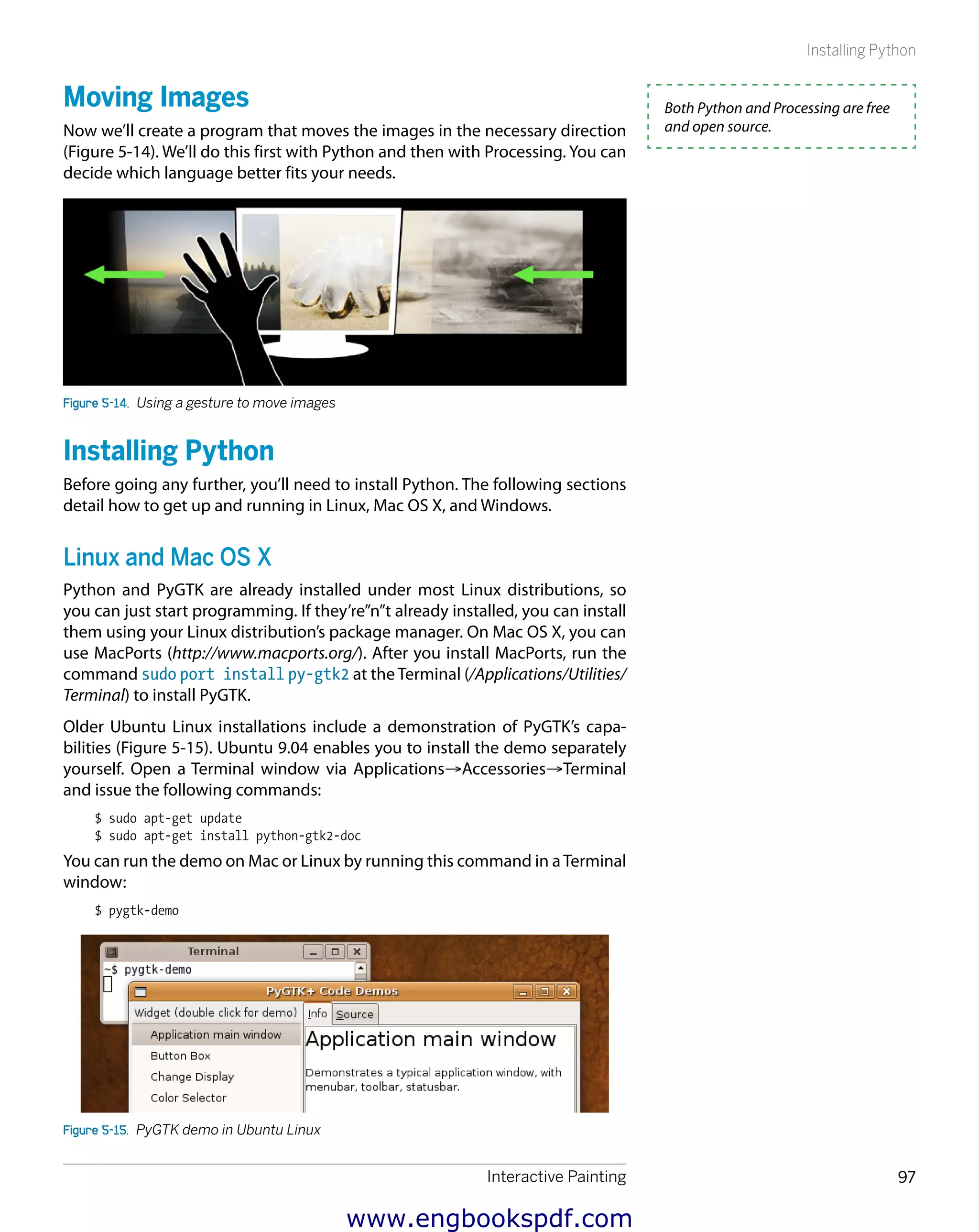 Interactive Painting 97
Installing Python
Moving Images
Now we’ll create a program that moves the images in the necessary direction
(Figure 5-14). We’ll do this first with Python and then with Processing. You can
decide which language better fits your needs.
Figure 5-14.  Using a gesture to move images
Installing Python
Before going any further, you’ll need to install Python. The following sections
detail how to get up and running in Linux, Mac OS X, and Windows.
Linux and Mac OS X
Python and PyGTK are already installed under most Linux distributions, so
you can just start programming. If they’re”n”t already installed, you can install
them using your Linux distribution’s package manager. On Mac OS X, you can
use MacPorts (http://www.macports.org/). After you install MacPorts, run the
command sudo port install py-gtk2 at the Terminal (/Applications/Utilities/
Terminal) to install PyGTK.
Older Ubuntu Linux installations include a demonstration of PyGTK’s capa-
bilities (Figure 5-15). Ubuntu 9.04 enables you to install the demo separately
yourself. Open a Terminal window via Applications→Accessories→Terminal
and issue the following commands:
$ sudo apt-get update
$ sudo apt-get install python-gtk2-doc
You can run the demo on Mac or Linux by running this command in aTerminal
window:
$ pygtk-demo
Figure 5-15.  PyGTK demo in Ubuntu Linux
Both Python and Processing are free
and open source.
www.engbookspdf.com
 