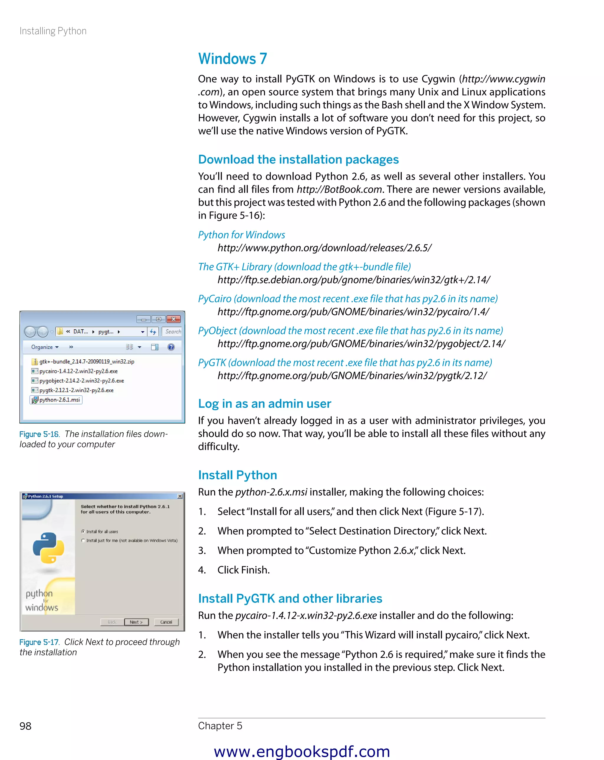 Installing Python
Chapter 598
Windows 7
One way to install PyGTK on Windows is to use Cygwin (http://www.cygwin
.com), an open source system that brings many Unix and Linux applications
to Windows, including such things as the Bash shell and the XWindow System.
However, Cygwin installs a lot of software you don’t need for this project, so
we’ll use the native Windows version of PyGTK.
Download the installation packages
You’ll need to download Python 2.6, as well as several other installers. You
can find all files from http://BotBook.com. There are newer versions available,
but this project was tested with Python 2.6 and the following packages (shown
in Figure 5-16):
Python for Windows
http://www.python.org/download/releases/2.6.5/
The GTK+ Library (download the gtk+-bundle file)
http://ftp.se.debian.org/pub/gnome/binaries/win32/gtk+/2.14/
PyCairo (download the most recent .exe file that has py2.6 in its name)
http://ftp.gnome.org/pub/GNOME/binaries/win32/pycairo/1.4/
PyObject (download the most recent .exe file that has py2.6 in its name)
http://ftp.gnome.org/pub/GNOME/binaries/win32/pygobject/2.14/
PyGTK (download the most recent .exe file that has py2.6 in its name)
http://ftp.gnome.org/pub/GNOME/binaries/win32/pygtk/2.12/
Log in as an admin user
If you haven’t already logged in as a user with administrator privileges, you
should do so now. That way, you’ll be able to install all these files without any
difficulty.
Install Python
Run the python-2.6.x.msi installer, making the following choices:
1.	 Select“Install for all users,”and then click Next (Figure 5-17).
2.	 When prompted to“Select Destination Directory,”click Next.
3.	 When prompted to“Customize Python 2.6.x,”click Next.
4.	 Click Finish.
Install PyGTK and other libraries
Run the pycairo-1.4.12-x.win32-py2.6.exe installer and do the following:
1.	 When the installer tells you“This Wizard will install pycairo,”click Next.
2.	 When you see the message“Python 2.6 is required,”make sure it finds the
Python installation you installed in the previous step. Click Next.
Figure 5-16.  The installation files down-
loaded to your computer
Figure 5-17.  Click Next to proceed through
the installation
www.engbookspdf.com
 