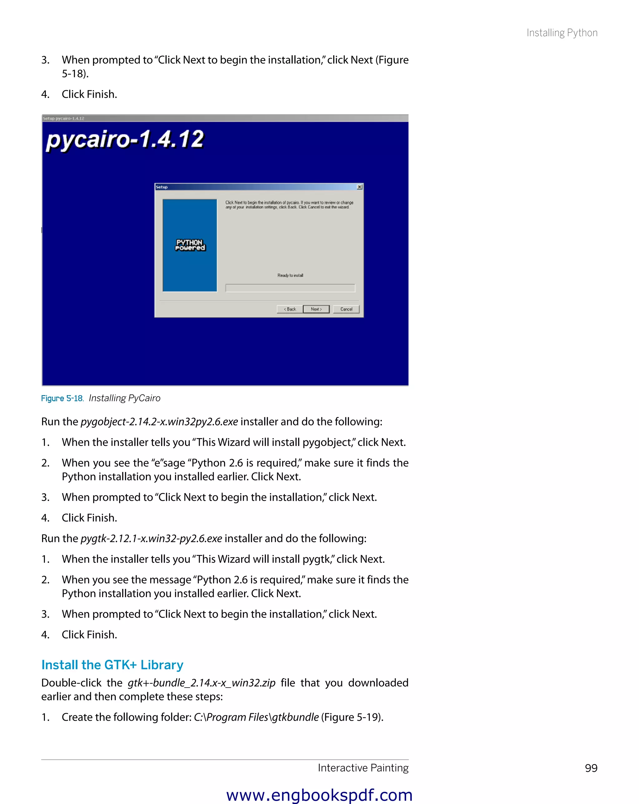 Interactive Painting 99
Installing Python
3.	 When prompted to“Click Next to begin the installation,”click Next (Figure
5-18).
4.	 Click Finish.
Figure 5-18.  Installing PyCairo
Run the pygobject-2.14.2-x.win32py2.6.exe installer and do the following:
1.	 When the installer tells you“This Wizard will install pygobject,”click Next.
2.	 When you see the “e”sage “Python 2.6 is required,” make sure it finds the
Python installation you installed earlier. Click Next.
3.	 When prompted to“Click Next to begin the installation,”click Next.
4.	 Click Finish.
Run the pygtk-2.12.1-x.win32-py2.6.exe installer and do the following:
1.	 When the installer tells you“This Wizard will install pygtk,”click Next.
2.	 When you see the message“Python 2.6 is required,”make sure it finds the
Python installation you installed earlier. Click Next.
3.	 When prompted to“Click Next to begin the installation,”click Next.
4.	 Click Finish.
Install the GTK+ Library
Double-click the gtk+-bundle_2.14.x-x_win32.zip file that you downloaded
earlier and then complete these steps:
1.	 Create the following folder: C:Program Filesgtkbundle (Figure 5-19).
www.engbookspdf.com
 