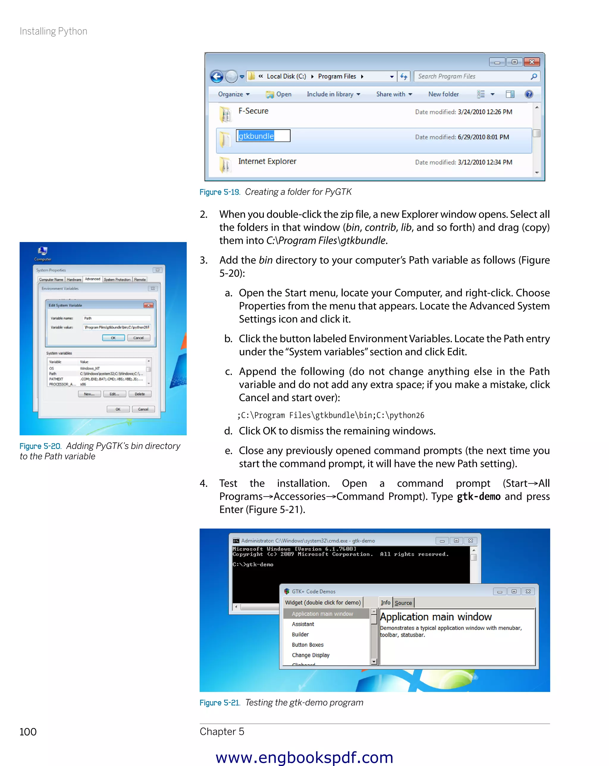 Installing Python
Chapter 5100
Figure 5-19.  Creating a folder for PyGTK
2.	 When you double-click the zip file, a new Explorer window opens. Select all
the folders in that window (bin, contrib, lib, and so forth) and drag (copy)
them into C:Program Filesgtkbundle.
3.	 Add the bin directory to your computer’s Path variable as follows (Figure
5-20):
a.	 Open the Start menu, locate your Computer, and right-click. Choose
Properties from the menu that appears. Locate the Advanced System
Settings icon and click it.
b.	 Click the button labeled EnvironmentVariables. Locate the Path entry
under the“System variables”section and click Edit.
c.	 Append the following (do not change anything else in the Path
variable and do not add any extra space; if you make a mistake, click
Cancel and start over):
;C:Program Filesgtkbundlebin;C:python26
d.	 Click OK to dismiss the remaining windows.
e.	 Close any previously opened command prompts (the next time you
start the command prompt, it will have the new Path setting).
4.	 Test the installation. Open a command prompt (Start→All
Programs→Accessories→Command Prompt). Type gtk-demo and press
Enter (Figure 5-21).
Figure 5-21.  Testing the gtk-demo program
Figure 5-20.  Adding PyGTK’s bin directory
to the Path variable
www.engbookspdf.com
 