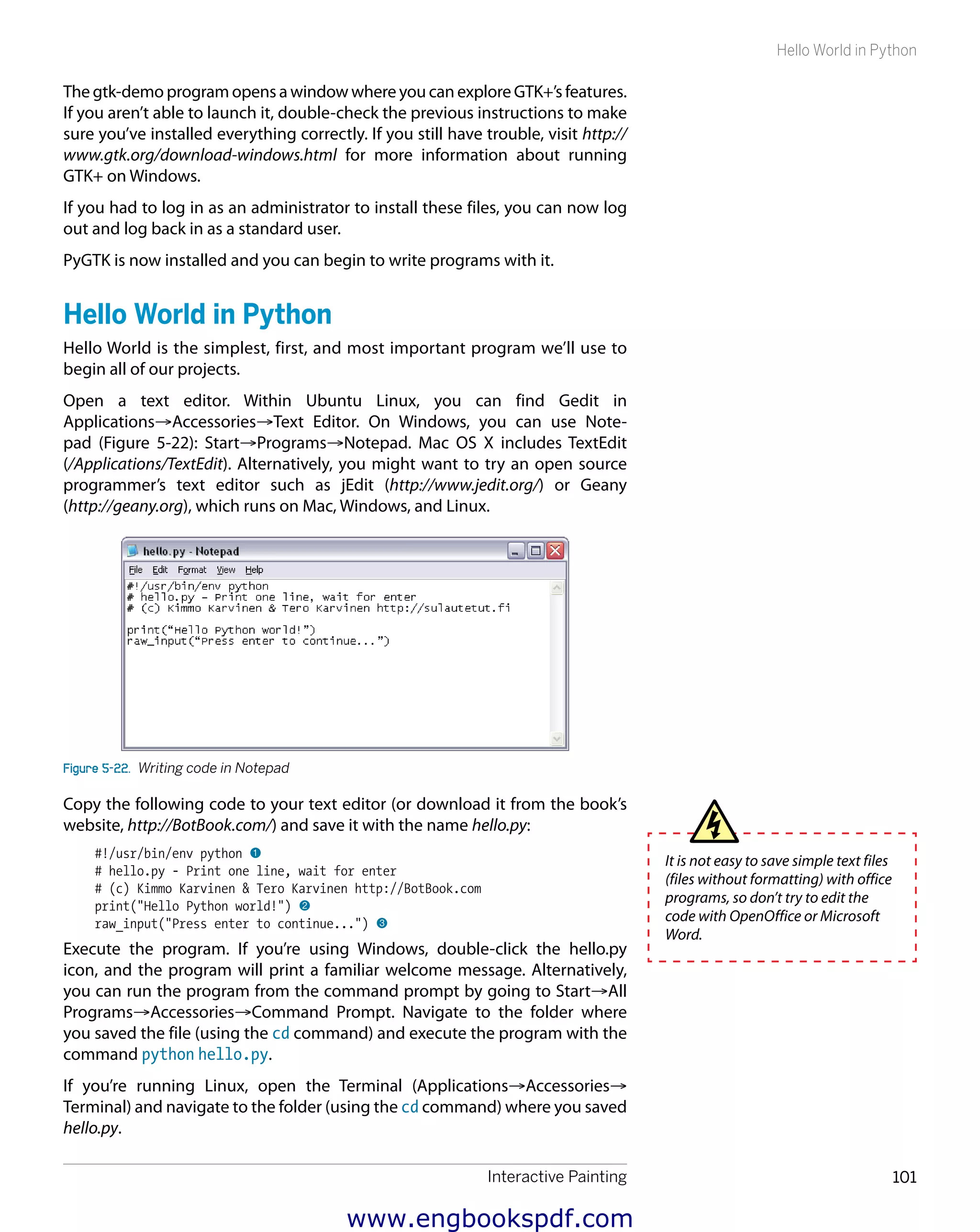 Interactive Painting 101
Hello World in Python
The gtk-demo program opens a window where you can explore GTK+’s features.
If you aren’t able to launch it, double-check the previous instructions to make
sure you’ve installed everything correctly. If you still have trouble, visit http://
www.gtk.org/download-windows.html for more information about running
GTK+ on Windows.
If you had to log in as an administrator to install these files, you can now log
out and log back in as a standard user.
PyGTK is now installed and you can begin to write programs with it.
Hello World in Python
Hello World is the simplest, first, and most important program we’ll use to
begin all of our projects.
Open a text editor. Within Ubuntu Linux, you can find Gedit in
Applications→Accessories→Text Editor. On Windows, you can use Note-
pad (Figure 5-22): Start→Programs→Notepad. Mac OS X includes TextEdit
(/Applications/TextEdit). Alternatively, you might want to try an open source
programmer’s text editor such as jEdit (http://www.jedit.org/) or Geany
(http://geany.org), which runs on Mac, Windows, and Linux.
Figure 5-22.  Writing code in Notepad
Copy the following code to your text editor (or download it from the book’s
website, http://BotBook.com/) and save it with the name hello.py:
#!/usr/bin/env python 1
# hello.py - Print one line, wait for enter
# (c) Kimmo Karvinen & Tero Karvinen http://BotBook.com
print("Hello Python world!") 2
raw_input("Press enter to continue...") 3
Execute the program. If you’re using Windows, double-click the hello.py
icon, and the program will print a familiar welcome message. Alternatively,
you can run the program from the command prompt by going to Start→All
Programs→Accessories→Command Prompt. Navigate to the folder where
you saved the file (using the cd command) and execute the program with the
command python hello.py.
If you’re running Linux, open the Terminal (Applications→Accessories→
Terminal) and navigate to the folder (using the cd command) where you saved
hello.py.
It is not easy to save simple text files
(files without formatting) with office
programs, so don’t try to edit the
code with OpenOffice or Microsoft
Word.
www.engbookspdf.com
 