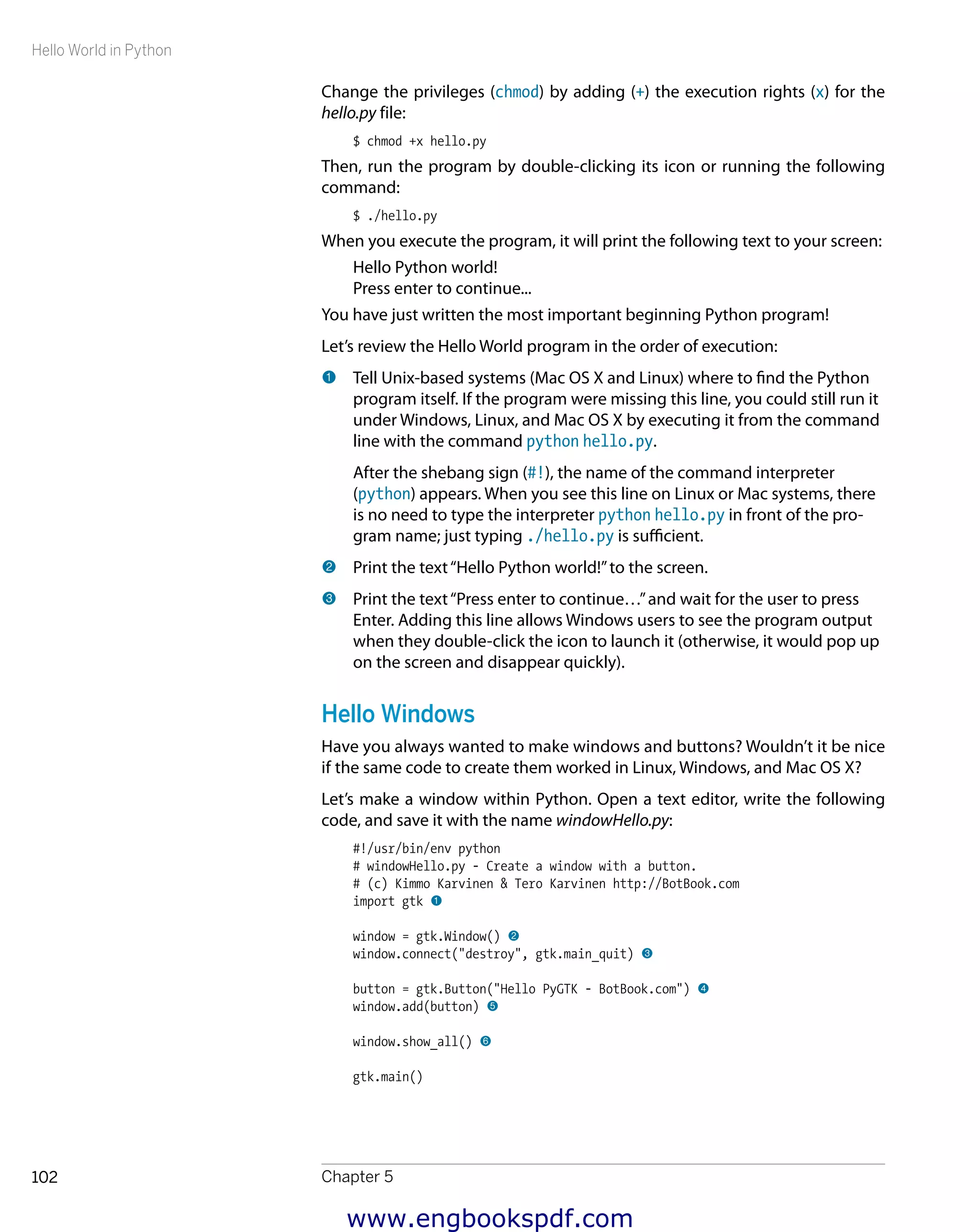 Hello World in Python
Chapter 5102
Change the privileges (chmod) by adding (+) the execution rights (x) for the
hello.py file:
$ chmod +x hello.py
Then, run the program by double-clicking its icon or running the following
command:
$ ./hello.py
When you execute the program, it will print the following text to your screen:
Hello Python world!
Press enter to continue...
You have just written the most important beginning Python program!
Let’s review the Hello World program in the order of execution:
1 	Tell Unix-based systems (Mac OS X and Linux) where to find the Python
program itself. If the program were missing this line, you could still run it
under Windows, Linux, and Mac OS X by executing it from the command
line with the command python hello.py.
After the shebang sign (#!), the name of the command interpreter
(python) appears. When you see this line on Linux or Mac systems, there
is no need to type the interpreter python hello.py in front of the pro-
gram name; just typing ./hello.py is sufficient.
2 	Print the text“Hello Python world!”to the screen.
3 	Print the text“Press enter to continue…”and wait for the user to press
Enter. Adding this line allows Windows users to see the program output
when they double-click the icon to launch it (otherwise, it would pop up
on the screen and disappear quickly).
Hello Windows
Have you always wanted to make windows and buttons? Wouldn’t it be nice
if the same code to create them worked in Linux, Windows, and Mac OS X?
Let’s make a window within Python. Open a text editor, write the following
code, and save it with the name windowHello.py:
#!/usr/bin/env python
# windowHello.py - Create a window with a button.
# (c) Kimmo Karvinen & Tero Karvinen http://BotBook.com
import gtk 1
window = gtk.Window() 2
window.connect("destroy", gtk.main_quit) 3
button = gtk.Button("Hello PyGTK - BotBook.com") 4
window.add(button) 5
window.show_all() 6
gtk.main()
www.engbookspdf.com
 