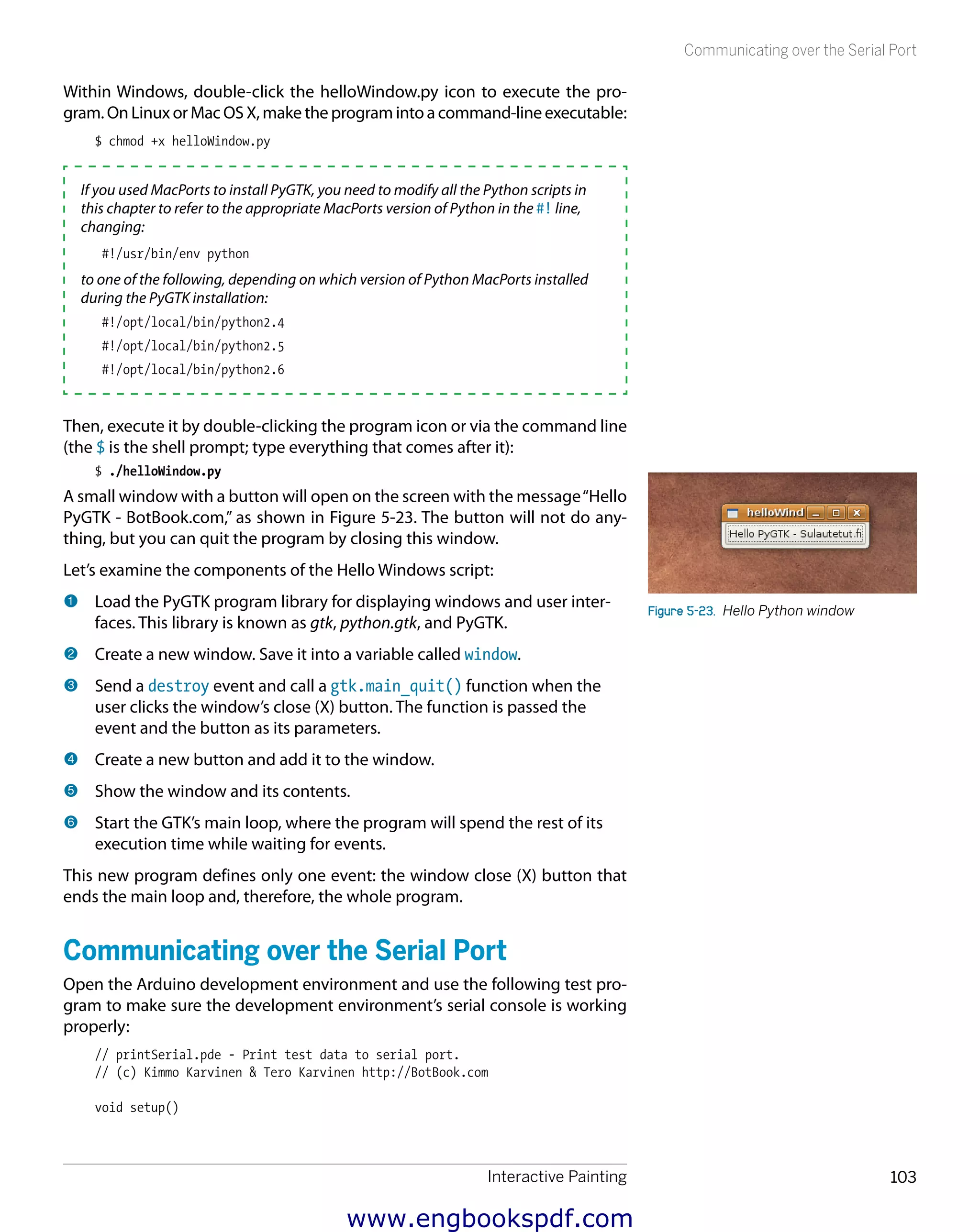 Interactive Painting 103
Communicating over the Serial Port
Within Windows, double-click the helloWindow.py icon to execute the pro-
gram. On Linux or Mac OS X, make the program into a command-line executable:
$ chmod +x helloWindow.py
If you used MacPorts to install PyGTK, you need to modify all the Python scripts in
this chapter to refer to the appropriate MacPorts version of Python in the #! line,
changing:
#!/usr/bin/env python
to one of the following, depending on which version of Python MacPorts installed
during the PyGTK installation:
#!/opt/local/bin/python2.4
#!/opt/local/bin/python2.5
#!/opt/local/bin/python2.6
Then, execute it by double-clicking the program icon or via the command line
(the $ is the shell prompt; type everything that comes after it):
$ ./helloWindow.py
A small window with a button will open on the screen with the message“Hello
PyGTK - BotBook.com,” as shown in Figure 5-23. The button will not do any-
thing, but you can quit the program by closing this window.
Let’s examine the components of the Hello Windows script:
1 	Load the PyGTK program library for displaying windows and user inter-
faces. This library is known as gtk, python.gtk, and PyGTK.
2 	Create a new window. Save it into a variable called window.
3 	Send a destroy event and call a gtk.main_quit() function when the
user clicks the window’s close (X) button. The function is passed the
event and the button as its parameters.
4 	Create a new button and add it to the window.
5 	Show the window and its contents.
6 	Start the GTK’s main loop, where the program will spend the rest of its
execution time while waiting for events.
This new program defines only one event: the window close (X) button that
ends the main loop and, therefore, the whole program.
Communicating over the Serial Port
Open the Arduino development environment and use the following test pro-
gram to make sure the development environment’s serial console is working
properly:
// printSerial.pde - Print test data to serial port.
// (c) Kimmo Karvinen & Tero Karvinen http://BotBook.com
void setup()
Figure 5-23.  Hello Python window
www.engbookspdf.com
 