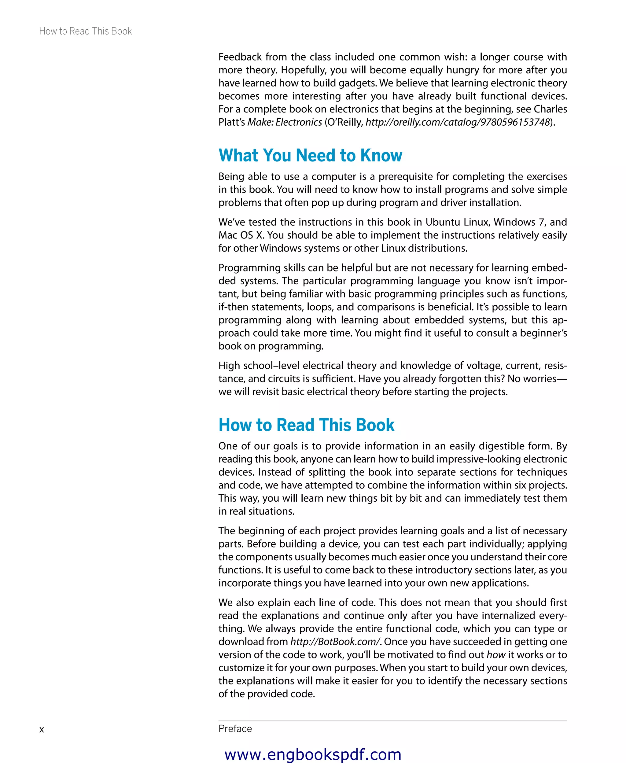 How to Read This Book
Prefacex
Feedback from the class included one common wish: a longer course with
more theory. Hopefully, you will become equally hungry for more after you
have learned how to build gadgets. We believe that learning electronic theory
becomes more interesting after you have already built functional devices.
For a complete book on electronics that begins at the beginning, see Charles
Platt’s Make: Electronics (O’Reilly, http://oreilly.com/catalog/9780596153748).
What You Need to Know
Being able to use a computer is a prerequisite for completing the exercises
in this book. You will need to know how to install programs and solve simple
problems that often pop up during program and driver installation.
We’ve tested the instructions in this book in Ubuntu Linux, Windows 7, and
Mac OS X. You should be able to implement the instructions relatively easily
for other Windows systems or other Linux distributions.
Programming skills can be helpful but are not necessary for learning embed-
ded systems. The particular programming language you know isn’t impor-
tant, but being familiar with basic programming principles such as functions,
if-then statements, loops, and comparisons is beneficial. It’s possible to learn
programming along with learning about embedded systems, but this ap-
proach could take more time. You might find it useful to consult a beginner’s
book on programming.
High school–level electrical theory and knowledge of voltage, current, resis-
tance, and circuits is sufficient. Have you already forgotten this? No worries—
we will revisit basic electrical theory before starting the projects.
How to Read This Book
One of our goals is to provide information in an easily digestible form. By
reading this book, anyone can learn how to build impressive-looking electronic
devices. Instead of splitting the book into separate sections for techniques
and code, we have attempted to combine the information within six projects.
This way, you will learn new things bit by bit and can immediately test them
in real situations.
The beginning of each project provides learning goals and a list of necessary
parts. Before building a device, you can test each part individually; applying
the components usually becomes much easier once you understand their core
functions. It is useful to come back to these introductory sections later, as you
incorporate things you have learned into your own new applications.
We also explain each line of code. This does not mean that you should first
read the explanations and continue only after you have internalized every-
thing. We always provide the entire functional code, which you can type or
download from http://BotBook.com/. Once you have succeeded in getting one
version of the code to work, you’ll be motivated to find out how it works or to
customize it for your own purposes.When you start to build your own devices,
the explanations will make it easier for you to identify the necessary sections
of the provided code.
www.engbookspdf.com
 
