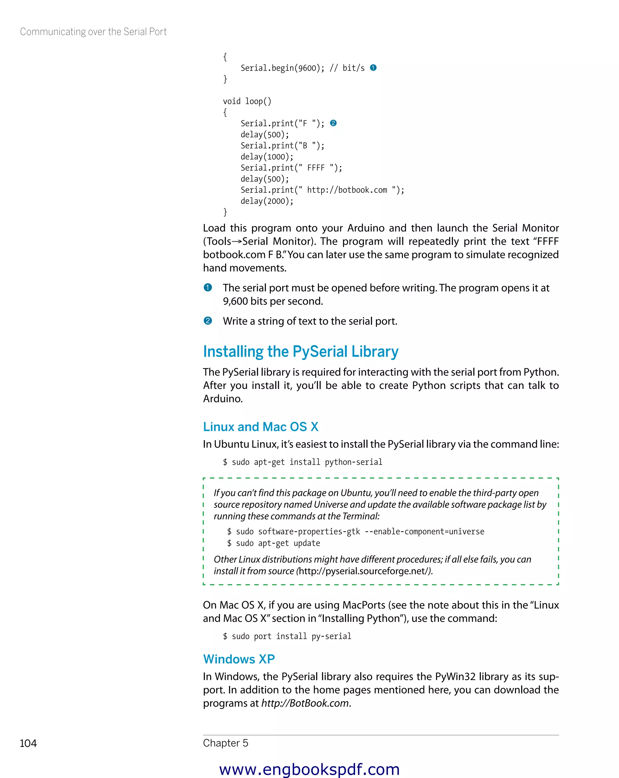 Communicating over the Serial Port
Chapter 5104
{
Serial.begin(9600); // bit/s 1
}
void loop()
{
Serial.print("F "); 2
delay(500);
Serial.print("B ");
delay(1000);
Serial.print(" FFFF ");
delay(500);
Serial.print(" http://botbook.com ");
delay(2000);
}
Load this program onto your Arduino and then launch the Serial Monitor
(Tools→Serial Monitor). The program will repeatedly print the text “FFFF
botbook.com F B.”You can later use the same program to simulate recognized
hand movements.
1 	The serial port must be opened before writing. The program opens it at
9,600 bits per second.
2 	Write a string of text to the serial port.
Installing the PySerial Library
The PySerial library is required for interacting with the serial port from Python.
After you install it, you’ll be able to create Python scripts that can talk to
Arduino.
Linux and Mac OS X
In Ubuntu Linux, it’s easiest to install the PySerial library via the command line:
$ sudo apt-get install python-serial
If you can’t find this package on Ubuntu, you’ll need to enable the third-party open
source repository named Universe and update the available software package list by
running these commands at the Terminal:
$ sudo software-properties-gtk --enable-component=universe
$ sudo apt-get update
Other Linux distributions might have different procedures; if all else fails, you can
install it from source (http://pyserial.sourceforge.net/).
On Mac OS X, if you are using MacPorts (see the note about this in the “Linux
and Mac OS X”section in“Installing Python”), use the command:
$ sudo port install py-serial
Windows XP
In Windows, the PySerial library also requires the PyWin32 library as its sup-
port. In addition to the home pages mentioned here, you can download the
programs at http://BotBook.com.
www.engbookspdf.com
 