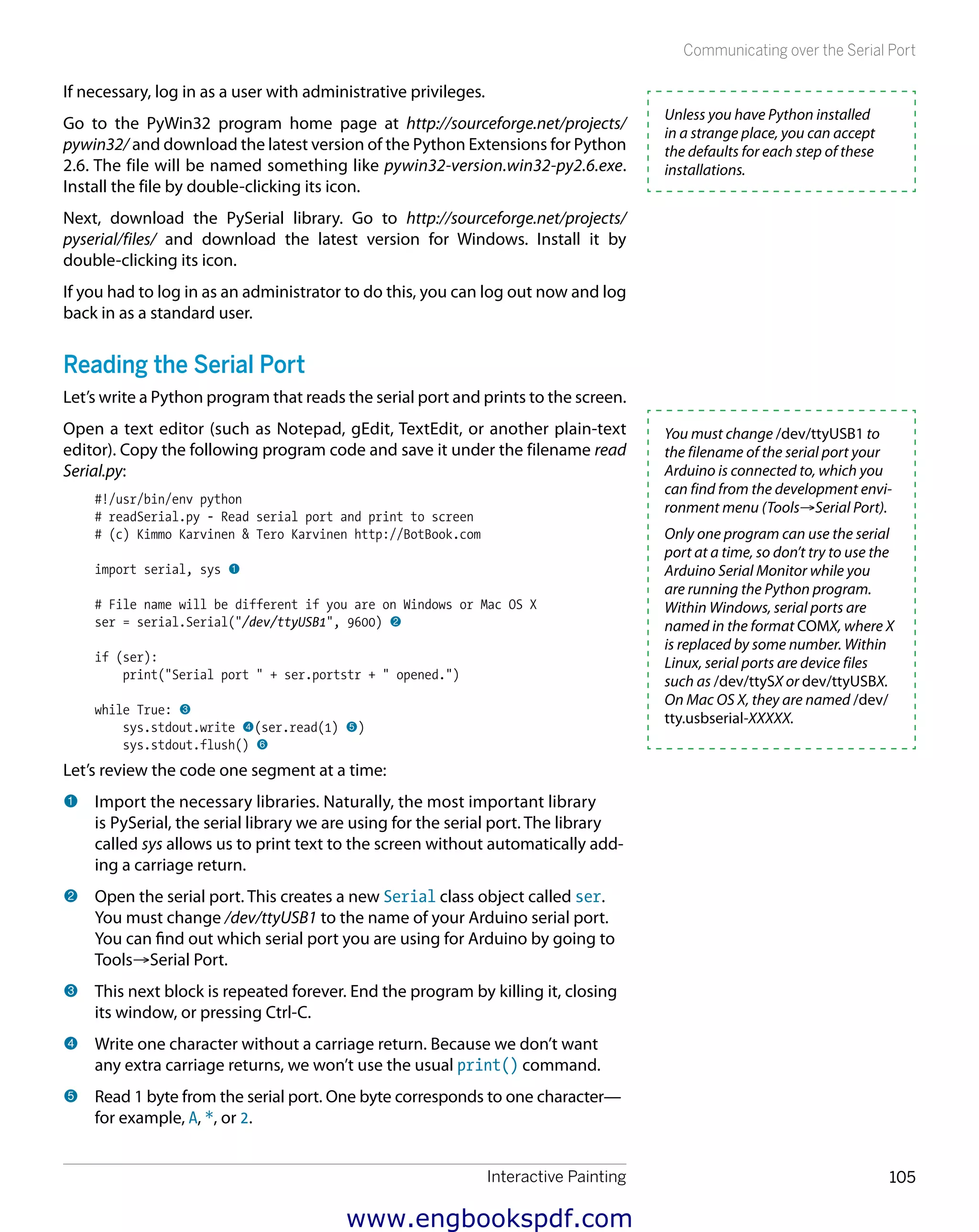 Interactive Painting 105
Communicating over the Serial Port
If necessary, log in as a user with administrative privileges.
Go to the PyWin32 program home page at http://sourceforge.net/projects/
pywin32/ and download the latest version of the Python Extensions for Python
2.6. The file will be named something like pywin32-version.win32-py2.6.exe.
Install the file by double-clicking its icon.
Next, download the PySerial library. Go to http://sourceforge.net/projects/
pyserial/files/ and download the latest version for Windows. Install it by
double-clicking its icon.
If you had to log in as an administrator to do this, you can log out now and log
back in as a standard user.
Reading the Serial Port
Let’s write a Python program that reads the serial port and prints to the screen.
Open a text editor (such as Notepad, gEdit, TextEdit, or another plain-text
editor). Copy the following program code and save it under the filename read
Serial.py:
#!/usr/bin/env python
# readSerial.py - Read serial port and print to screen
# (c) Kimmo Karvinen & Tero Karvinen http://BotBook.com
import serial, sys 1
# File name will be different if you are on Windows or Mac OS X
ser = serial.Serial("/dev/ttyUSB1", 9600) 2
if (ser):
print("Serial port " + ser.portstr + " opened.")
while True: 3
sys.stdout.write 4(ser.read(1) 5)
sys.stdout.flush() 6
Let’s review the code one segment at a time:
1 	Import the necessary libraries. Naturally, the most important library
is PySerial, the serial library we are using for the serial port. The library
called sys allows us to print text to the screen without automatically add-
ing a carriage return.
2 	Open the serial port. This creates a new Serial class object called ser.
You must change /dev/ttyUSB1 to the name of your Arduino serial port.
You can find out which serial port you are using for Arduino by going to
Tools→Serial Port.
3 	This next block is repeated forever. End the program by killing it, closing
its window, or pressing Ctrl-C.
4 	Write one character without a carriage return. Because we don’t want
any extra carriage returns, we won’t use the usual print() command.
5 	Read 1 byte from the serial port. One byte corresponds to one character—
for example, A, *, or 2.
Unless you have Python installed
in a strange place, you can accept
the defaults for each step of these
installations.
You must change /dev/ttyUSB1 to
the filename of the serial port your
Arduino is connected to, which you
can find from the development envi-
ronment menu (Tools→Serial Port).
Only one program can use the serial
port at a time, so don’t try to use the
Arduino Serial Monitor while you
are running the Python program.
Within Windows, serial ports are
named in the format COMX, where X
is replaced by some number. Within
Linux, serial ports are device files
such as /dev/ttySX or dev/ttyUSBX.
On Mac OS X, they are named /dev/
tty.usbserial-XXXXX.
www.engbookspdf.com
 