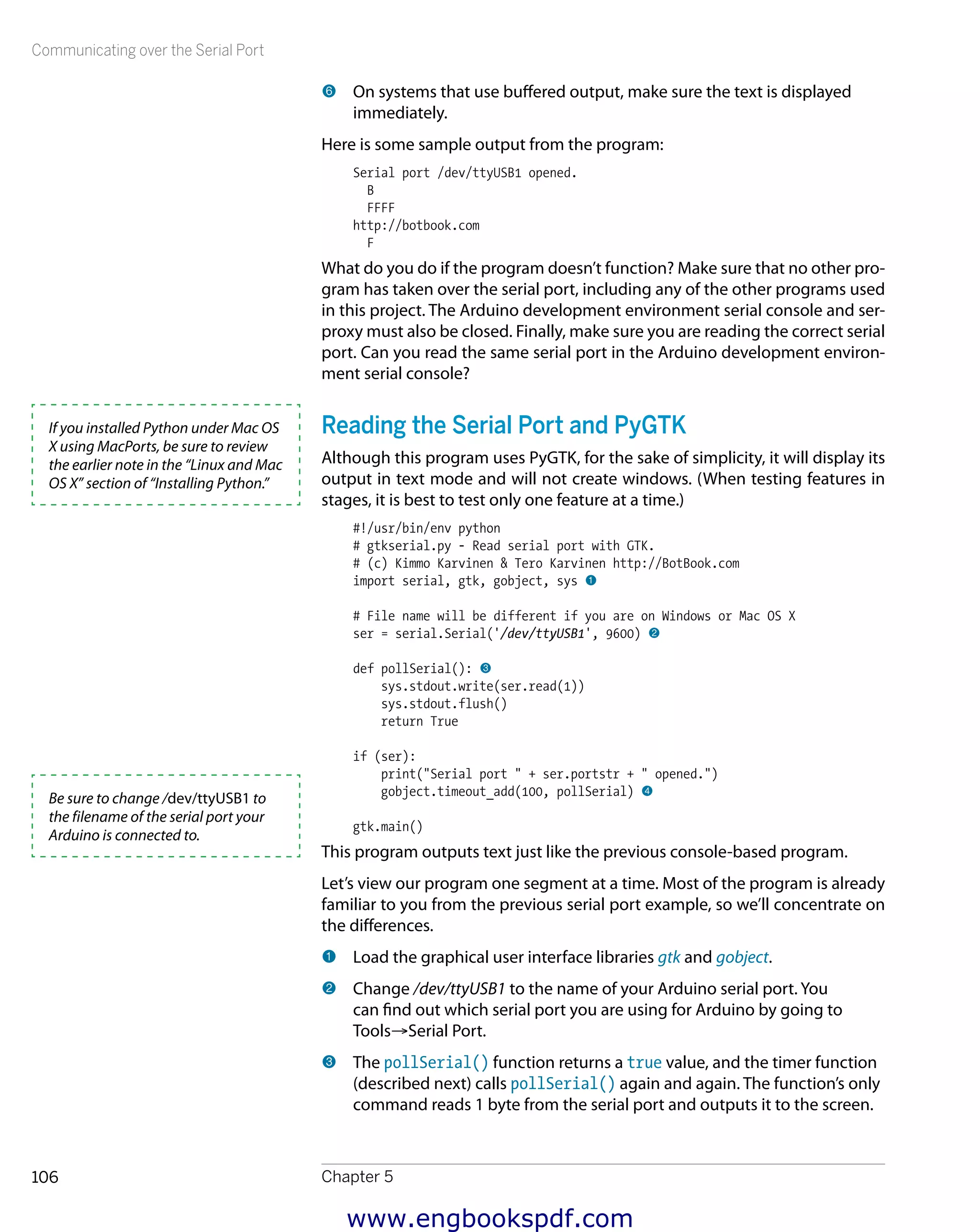 Communicating over the Serial Port
Chapter 5106
6 	On systems that use buffered output, make sure the text is displayed
immediately.
Here is some sample output from the program:
Serial port /dev/ttyUSB1 opened.
B
FFFF
http://botbook.com
F
What do you do if the program doesn’t function? Make sure that no other pro-
gram has taken over the serial port, including any of the other programs used
in this project. The Arduino development environment serial console and ser-
proxy must also be closed. Finally, make sure you are reading the correct serial
port. Can you read the same serial port in the Arduino development environ-
ment serial console?
Reading the Serial Port and PyGTK
Although this program uses PyGTK, for the sake of simplicity, it will display its
output in text mode and will not create windows. (When testing features in
stages, it is best to test only one feature at a time.)
#!/usr/bin/env python
# gtkserial.py - Read serial port with GTK.
# (c) Kimmo Karvinen & Tero Karvinen http://BotBook.com
import serial, gtk, gobject, sys 1
# File name will be different if you are on Windows or Mac OS X
ser = serial.Serial('/dev/ttyUSB1', 9600) 2
def pollSerial(): 3
sys.stdout.write(ser.read(1))
sys.stdout.flush()
return True
if (ser):
print("Serial port " + ser.portstr + " opened.")
gobject.timeout_add(100, pollSerial) 4
gtk.main()
This program outputs text just like the previous console-based program.
Let’s view our program one segment at a time. Most of the program is already
familiar to you from the previous serial port example, so we’ll concentrate on
the differences.
1 	Load the graphical user interface libraries gtk and gobject.
2 	Change /dev/ttyUSB1 to the name of your Arduino serial port. You
can find out which serial port you are using for Arduino by going to
Tools→Serial Port.
3 	The pollSerial() function returns a true value, and the timer function
(described next) calls pollSerial() again and again. The function’s only
command reads 1 byte from the serial port and outputs it to the screen.
If you installed Python under Mac OS
X using MacPorts, be sure to review
the earlier note in the “Linux and Mac
OS X” section of “Installing Python.”
Be sure to change /dev/ttyUSB1 to
the filename of the serial port your
Arduino is connected to.
www.engbookspdf.com
 