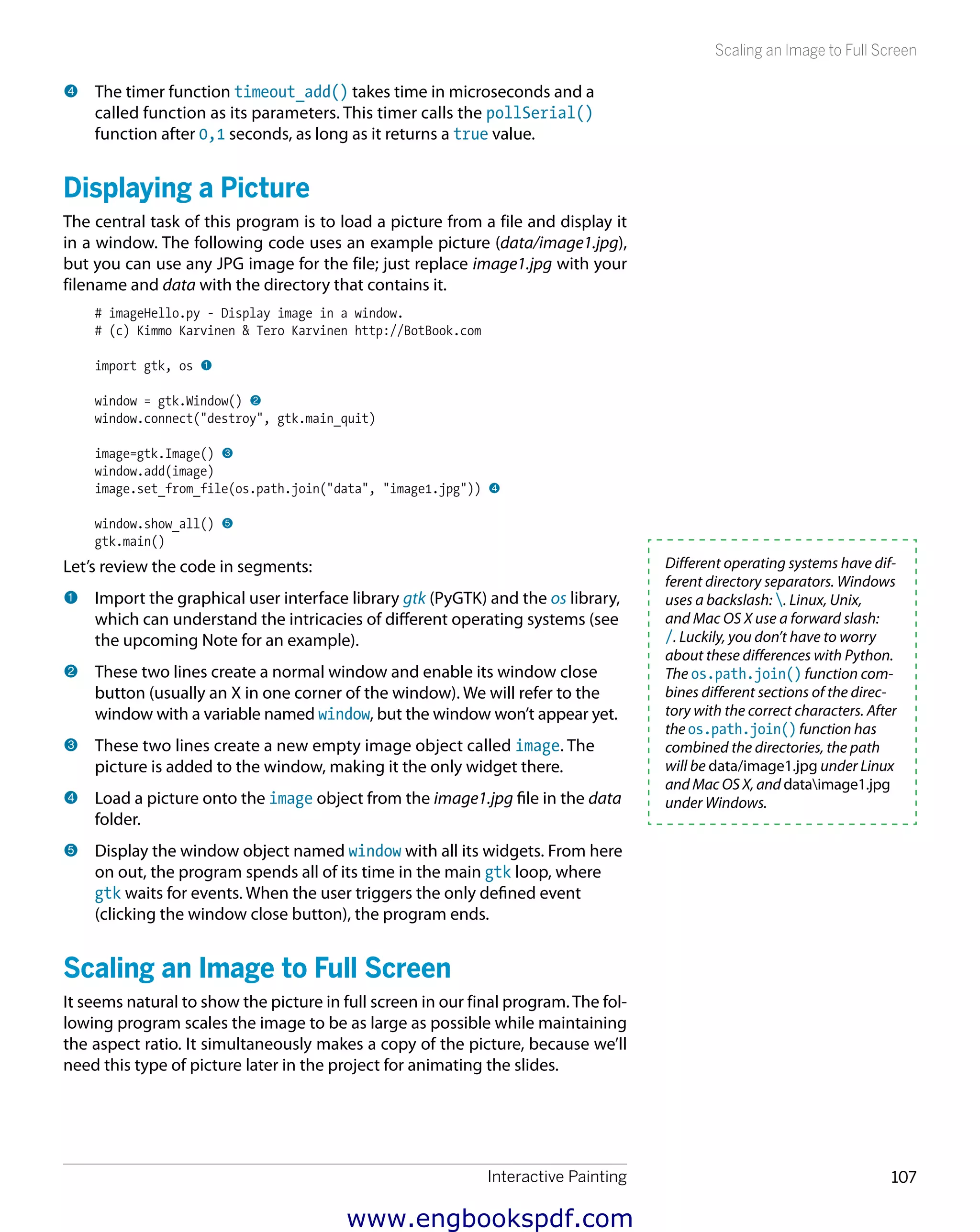 Interactive Painting 107
Scaling an Image to Full Screen
4 	The timer function timeout_add() takes time in microseconds and a
called function as its parameters. This timer calls the pollSerial()
function after 0,1 seconds, as long as it returns a true value.
Displaying a Picture
The central task of this program is to load a picture from a file and display it
in a window. The following code uses an example picture (data/image1.jpg),
but you can use any JPG image for the file; just replace image1.jpg with your
filename and data with the directory that contains it.
# imageHello.py - Display image in a window.
# (c) Kimmo Karvinen & Tero Karvinen http://BotBook.com
import gtk, os 1
window = gtk.Window() 2
window.connect("destroy", gtk.main_quit)
image=gtk.Image() 3
window.add(image)
image.set_from_file(os.path.join("data", "image1.jpg")) 4
window.show_all() 5
gtk.main()
Let’s review the code in segments:
1 	Import the graphical user interface library gtk (PyGTK) and the os library,
which can understand the intricacies of different operating systems (see
the upcoming Note for an example).
2 	These two lines create a normal window and enable its window close
button (usually an X in one corner of the window). We will refer to the
window with a variable named window, but the window won’t appear yet.
3 	These two lines create a new empty image object called image. The
picture is added to the window, making it the only widget there.
4 	Load a picture onto the image object from the image1.jpg file in the data
folder.
5 	Display the window object named window with all its widgets. From here
on out, the program spends all of its time in the main gtk loop, where
gtk waits for events. When the user triggers the only defined event
(clicking the window close button), the program ends.
Scaling an Image to Full Screen
It seems natural to show the picture in full screen in our final program. The fol-
lowing program scales the image to be as large as possible while maintaining
the aspect ratio. It simultaneously makes a copy of the picture, because we’ll
need this type of picture later in the project for animating the slides.
Different operating systems have dif-
ferent directory separators. Windows
uses a backslash: . Linux, Unix,
and Mac OS X use a forward slash:
/. Luckily, you don’t have to worry
about these differences with Python.
The os.path.join() function com-
bines different sections of the direc-
tory with the correct characters. After
the os.path.join() function has
combined the directories, the path
will be data/image1.jpg under Linux
and Mac OS X, and dataimage1.jpg
under Windows.
www.engbookspdf.com
 