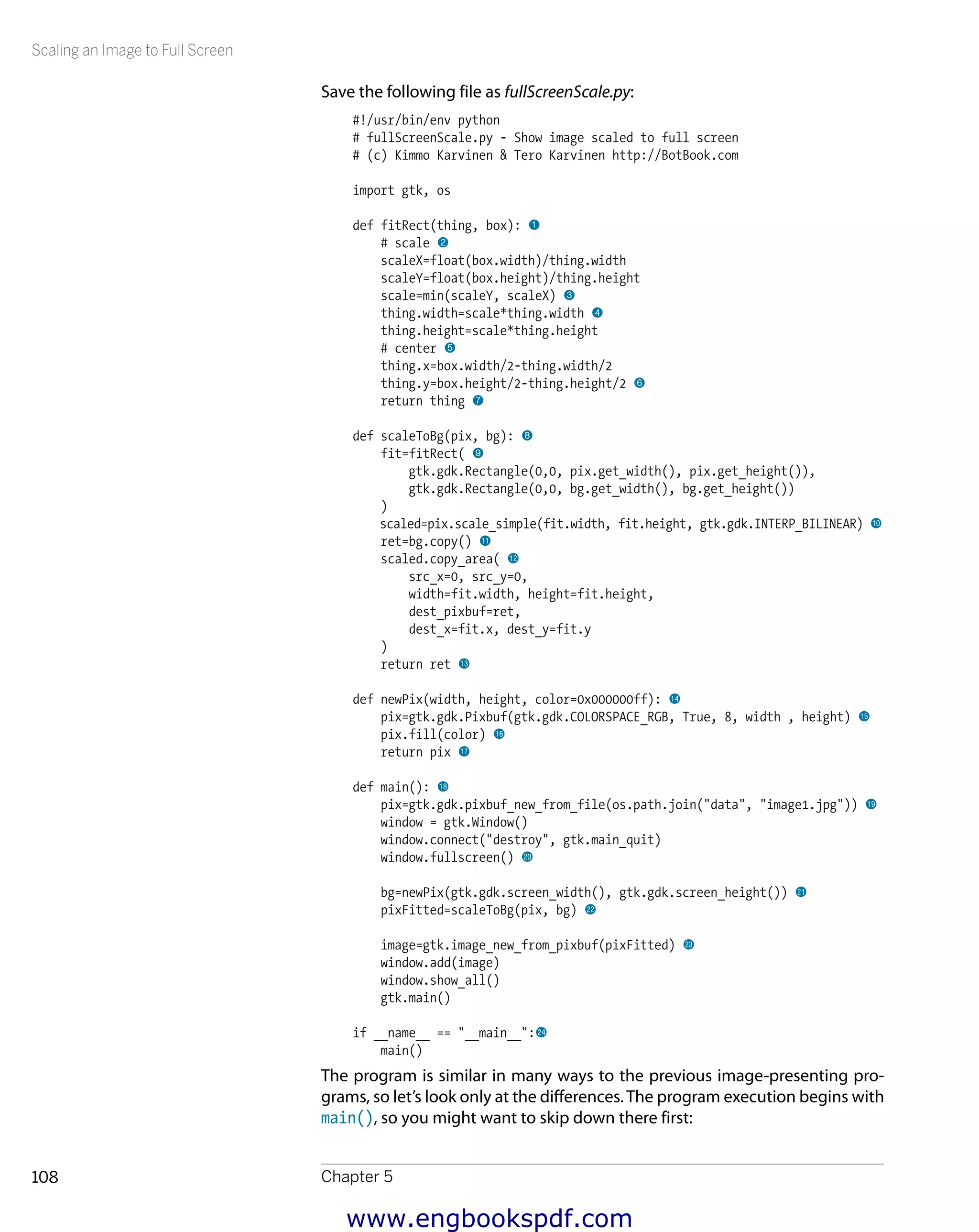 Scaling an Image to Full Screen
Chapter 5108
Save the following file as fullScreenScale.py:
#!/usr/bin/env python
# fullScreenScale.py - Show image scaled to full screen
# (c) Kimmo Karvinen & Tero Karvinen http://BotBook.com
import gtk, os
def fitRect(thing, box): 1
# scale 2
scaleX=float(box.width)/thing.width
scaleY=float(box.height)/thing.height
scale=min(scaleY, scaleX) 3
thing.width=scale*thing.width 4
thing.height=scale*thing.height
# center 5
thing.x=box.width/2-thing.width/2
thing.y=box.height/2-thing.height/2 6
return thing 7
def scaleToBg(pix, bg): 8
fit=fitRect( 9
gtk.gdk.Rectangle(0,0, pix.get_width(), pix.get_height()),
gtk.gdk.Rectangle(0,0, bg.get_width(), bg.get_height())
)
scaled=pix.scale_simple(fit.width, fit.height, gtk.gdk.INTERP_BILINEAR) bk
ret=bg.copy() bl
scaled.copy_area( bm
src_x=0, src_y=0,
width=fit.width, height=fit.height,
dest_pixbuf=ret,
dest_x=fit.x, dest_y=fit.y
)
return ret bn
def newPix(width, height, color=0x000000ff): bo
pix=gtk.gdk.Pixbuf(gtk.gdk.COLORSPACE_RGB, True, 8, width , height) bp
pix.fill(color) bq
return pix br
def main(): bs
pix=gtk.gdk.pixbuf_new_from_file(os.path.join("data", "image1.jpg")) bt
window = gtk.Window()
window.connect("destroy", gtk.main_quit)
window.fullscreen() ck
bg=newPix(gtk.gdk.screen_width(), gtk.gdk.screen_height()) cl
pixFitted=scaleToBg(pix, bg) cm
image=gtk.image_new_from_pixbuf(pixFitted) cn
window.add(image)
window.show_all()
gtk.main()
if __name__ == "__main__":co
main()
The program is similar in many ways to the previous image-presenting pro-
grams, so let’s look only at the differences.The program execution begins with
main(), so you might want to skip down there first:
www.engbookspdf.com
 