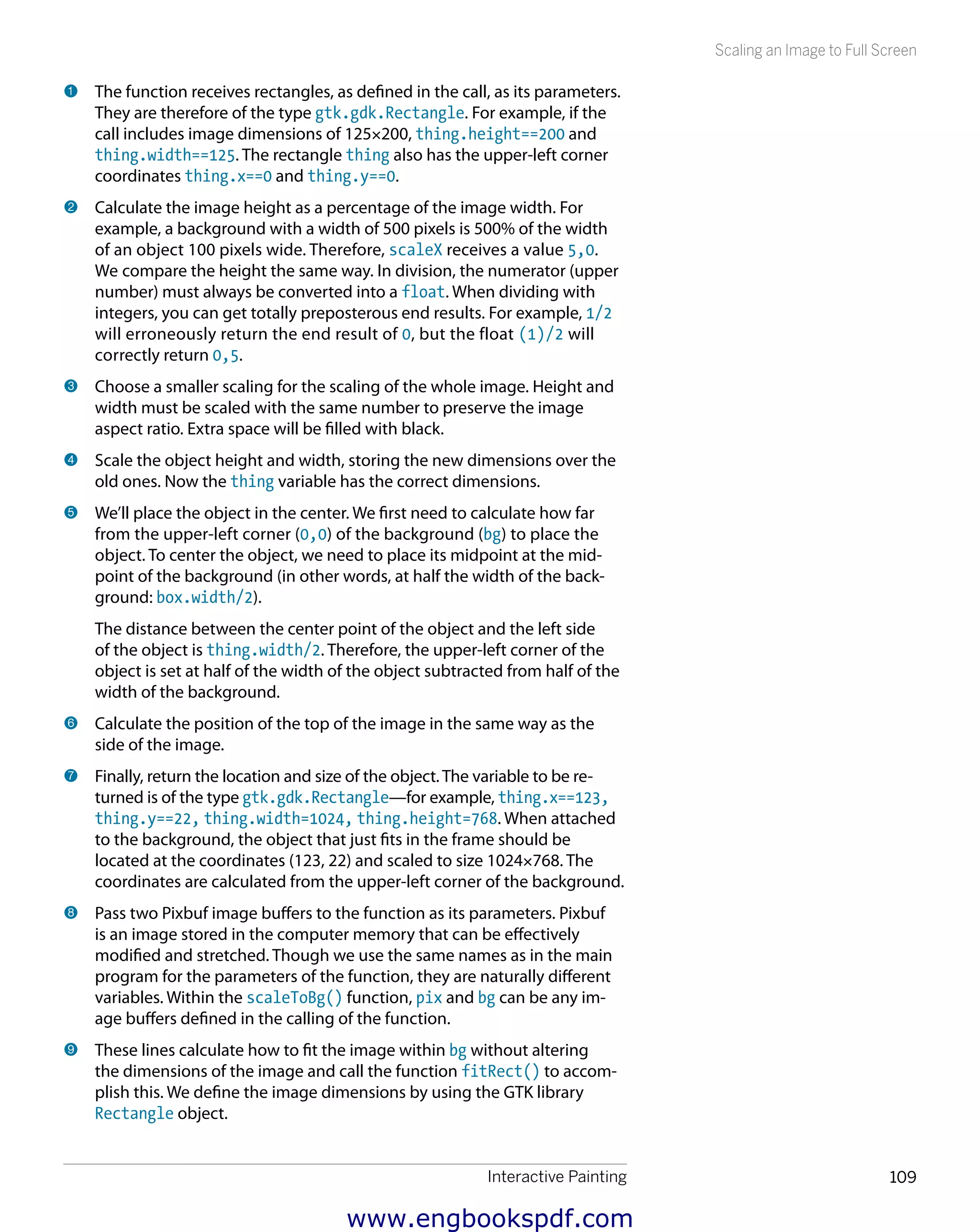Interactive Painting 109
Scaling an Image to Full Screen
1 	The function receives rectangles, as defined in the call, as its parameters.
They are therefore of the type gtk.gdk.Rectangle. For example, if the
call includes image dimensions of 125×200, thing.height==200 and
thing.width==125. The rectangle thing also has the upper-left corner
coordinates thing.x==0 and thing.y==0.
2 	Calculate the image height as a percentage of the image width. For
example, a background with a width of 500 pixels is 500% of the width
of an object 100 pixels wide. Therefore, scaleX receives a value 5,0.
We compare the height the same way. In division, the numerator (upper
number) must always be converted into a float. When dividing with
integers, you can get totally preposterous end results. For example, 1/2
will erroneously return the end result of 0, but the float (1)/2 will
correctly return 0,5.
3 	Choose a smaller scaling for the scaling of the whole image. Height and
width must be scaled with the same number to preserve the image
aspect ratio. Extra space will be filled with black.
4 	Scale the object height and width, storing the new dimensions over the
old ones. Now the thing variable has the correct dimensions.
5 	We’ll place the object in the center. We first need to calculate how far
from the upper-left corner (0,0) of the background (bg) to place the
object. To center the object, we need to place its midpoint at the mid-
point of the background (in other words, at half the width of the back-
ground: box.width/2).
The distance between the center point of the object and the left side
of the object is thing.width/2. Therefore, the upper-left corner of the
object is set at half of the width of the object subtracted from half of the
width of the background.
6 	Calculate the position of the top of the image in the same way as the
side of the image.
7 	Finally, return the location and size of the object. The variable to be re-
turned is of the type gtk.gdk.Rectangle—for example, thing.x==123,
thing.y==22, thing.width=1024, thing.height=768. When attached
to the background, the object that just fits in the frame should be
located at the coordinates (123, 22) and scaled to size 1024×768. The
coordinates are calculated from the upper-left corner of the background.
8 	Pass two Pixbuf image buffers to the function as its parameters. Pixbuf
is an image stored in the computer memory that can be effectively
modified and stretched. Though we use the same names as in the main
program for the parameters of the function, they are naturally different
variables. Within the scaleToBg() function, pix and bg can be any im-
age buffers defined in the calling of the function.
9 	These lines calculate how to fit the image within bg without altering
the dimensions of the image and call the function fitRect() to accom­
plish this. We define the image dimensions by using the GTK library
Rectangle object.
www.engbookspdf.com
 