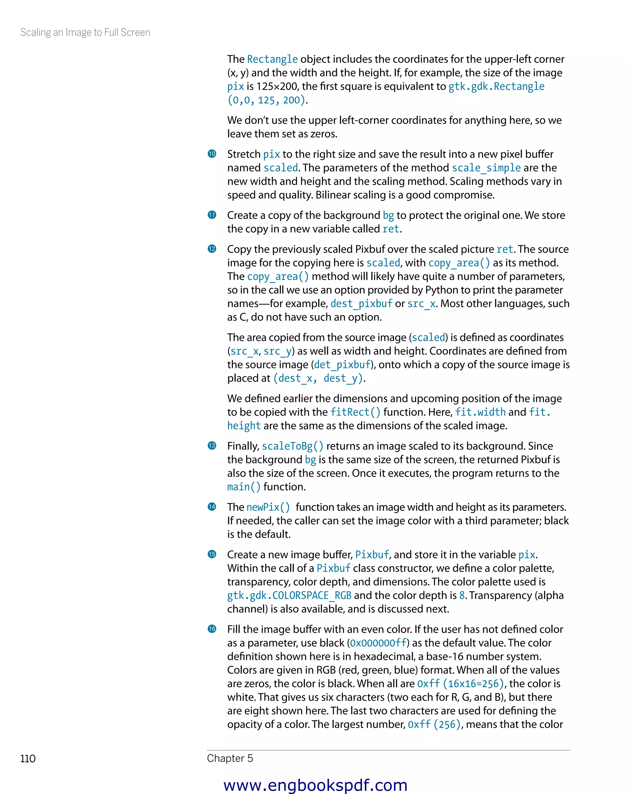 Scaling an Image to Full Screen
Chapter 5110
The Rectangle object includes the coordinates for the upper-left corner
(x, y) and the width and the height. If, for example, the size of the image
pix is 125×200, the first square is equivalent to gtk.gdk.Rectangle
(0,0, 125, 200).
We don’t use the upper left-corner coordinates for anything here, so we
leave them set as zeros.
bk 	Stretch pix to the right size and save the result into a new pixel buffer
named scaled. The parameters of the method scale_simple are the
new width and height and the scaling method. Scaling methods vary in
speed and quality. Bilinear scaling is a good compromise.
bl 	Create a copy of the background bg to protect the original one. We store
the copy in a new variable called ret.
bm 	Copy the previously scaled Pixbuf over the scaled picture ret. The source
image for the copying here is scaled, with copy_area() as its method.
The copy_area() method will likely have quite a number of parameters,
so in the call we use an option provided by Python to print the parameter
names—for example, dest_pixbuf or src_x. Most other languages, such
as C, do not have such an option.
The area copied from the source image (scaled) is defined as coordinates
(src_x, src_y) as well as width and height. Coordinates are defined from
the source image (det_pixbuf), onto which a copy of the source image is
placed at (dest_x, dest_y).
We defined earlier the dimensions and upcoming position of the image
to be copied with the fitRect() function. Here, fit.width and fit.
height are the same as the dimensions of the scaled image.
bn 	Finally, scaleToBg() returns an image scaled to its background. Since
the background bg is the same size of the screen, the returned Pixbuf is
also the size of the screen. Once it executes, the program returns to the
main() function.
bo 	The newPix() function takes an image width and height as its parameters.
If needed, the caller can set the image color with a third parameter; black
is the default.
bp 	Create a new image buffer, Pixbuf, and store it in the variable pix.
Within the call of a Pixbuf class constructor, we define a color palette,
transparency, color depth, and dimensions. The color palette used is
gtk.gdk.COLORSPACE_RGB and the color depth is 8. Transparency (alpha
channel) is also available, and is discussed next.
bq 	Fill the image buffer with an even color. If the user has not defined color
as a parameter, use black (0x000000ff) as the default value. The color
definition shown here is in hexadecimal, a base-16 number system.
Colors are given in RGB (red, green, blue) format. When all of the values
are zeros, the color is black. When all are 0xff (16x16=256), the color is
white. That gives us six characters (two each for R, G, and B), but there
are eight shown here. The last two characters are used for defining the
opacity of a color. The largest number, 0xff (256), means that the color
www.engbookspdf.com
 
