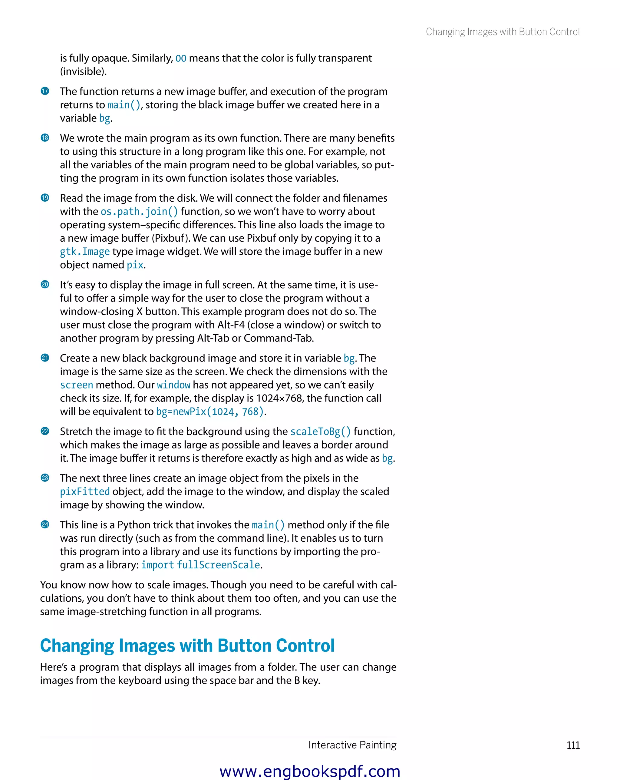 Interactive Painting 111
Changing Images with Button Control
is fully opaque. Similarly, 00 means that the color is fully transparent
(invisible).
br 	The function returns a new image buffer, and execution of the program
returns to main(), storing the black image buffer we created here in a
variable bg.
bs 	We wrote the main program as its own function. There are many benefits
to using this structure in a long program like this one. For example, not
all the variables of the main program need to be global variables, so put-
ting the program in its own function isolates those variables.
bt 	Read the image from the disk. We will connect the folder and filenames
with the os.path.join() function, so we won’t have to worry about
operating system–specific differences. This line also loads the image to
a new image buffer (Pixbuf). We can use Pixbuf only by copying it to a
gtk.Image type image widget. We will store the image buffer in a new
object named pix.
ck 	It’s easy to display the image in full screen. At the same time, it is use-
ful to offer a simple way for the user to close the program without a
window-closing X button. This example program does not do so. The
user must close the program with Alt-F4 (close a window) or switch to
another program by pressing Alt-Tab or Command-Tab.
cl 	Create a new black background image and store it in variable bg. The
image is the same size as the screen. We check the dimensions with the
screen method. Our window has not appeared yet, so we can’t easily
check its size. If, for example, the display is 1024×768, the function call
will be equivalent to bg=newPix(1024, 768).
cm 	Stretch the image to fit the background using the scaleToBg() function,
which makes the image as large as possible and leaves a border around
it. The image buffer it returns is therefore exactly as high and as wide as bg.
cn 	The next three lines create an image object from the pixels in the
pixFitted object, add the image to the window, and display the scaled
image by showing the window.
co 	This line is a Python trick that invokes the main() method only if the file
was run directly (such as from the command line). It enables us to turn
this program into a library and use its functions by importing the pro-
gram as a library: import fullScreenScale.
You know now how to scale images. Though you need to be careful with cal-
culations, you don’t have to think about them too often, and you can use the
same image-stretching function in all programs.
Changing Images with Button Control
Here’s a program that displays all images from a folder. The user can change
images from the keyboard using the space bar and the B key.
www.engbookspdf.com
 