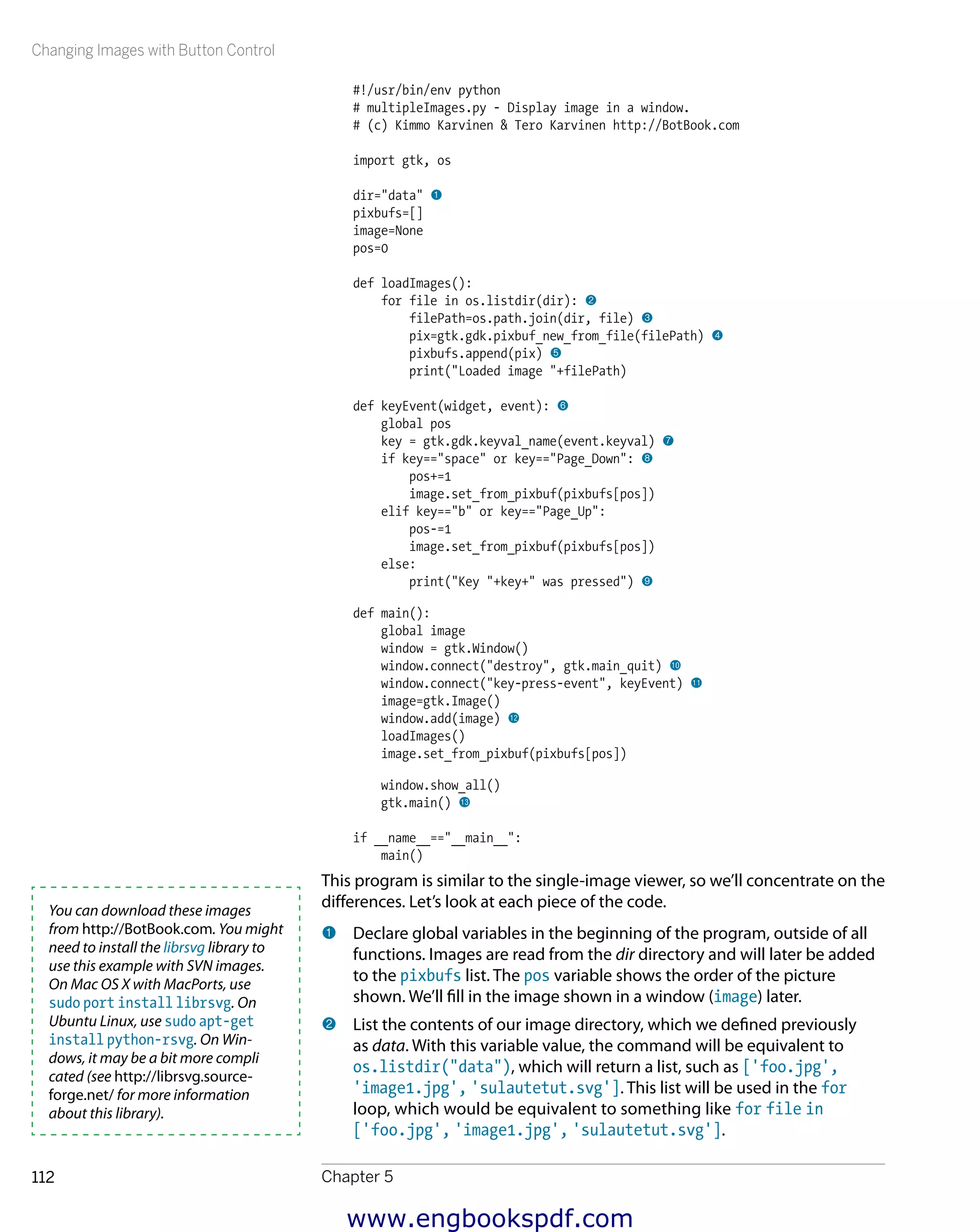 Changing Images with Button Control
Chapter 5112
#!/usr/bin/env python
# multipleImages.py - Display image in a window.
# (c) Kimmo Karvinen & Tero Karvinen http://BotBook.com
import gtk, os
dir="data" 1
pixbufs=[]
image=None
pos=0
def loadImages():
for file in os.listdir(dir): 2
filePath=os.path.join(dir, file) 3
pix=gtk.gdk.pixbuf_new_from_file(filePath) 4
pixbufs.append(pix) 5
print("Loaded image "+filePath)
def keyEvent(widget, event): 6
global pos
key = gtk.gdk.keyval_name(event.keyval) 7
if key=="space" or key=="Page_Down": 8
pos+=1
image.set_from_pixbuf(pixbufs[pos])
elif key=="b" or key=="Page_Up":
pos-=1
image.set_from_pixbuf(pixbufs[pos])
else:
print("Key "+key+" was pressed") 9
def main():
global image
window = gtk.Window()
window.connect("destroy", gtk.main_quit) bk
window.connect("key-press-event", keyEvent) bl
image=gtk.Image()
window.add(image) bm
loadImages()
image.set_from_pixbuf(pixbufs[pos])
window.show_all()
gtk.main() bn
if __name__=="__main__":
main()
This program is similar to the single-image viewer, so we’ll concentrate on the
differences. Let’s look at each piece of the code.
1 	Declare global variables in the beginning of the program, outside of all
functions. Images are read from the dir directory and will later be added
to the pixbufs list. The pos variable shows the order of the picture
shown. We’ll fill in the image shown in a window (image) later.
2 	List the contents of our image directory, which we defined previously
as data. With this variable value, the command will be equivalent to
os.listdir("data"), which will return a list, such as ['foo.jpg',
'image1.jpg', 'sulautetut.svg']. This list will be used in the for
loop, which would be equivalent to something like for file in
['foo.jpg', 'image1.jpg', 'sulautetut.svg'].
You can download these images
from http://BotBook.com. You might
need to install the librsvg library to
use this example with SVN images.
On Mac OS X with MacPorts, use
sudo port install librsvg. On
Ubuntu Linux, use sudo apt-get
install python-rsvg. On Win-
dows, it may be a bit more compli
cated (see http://librsvg.source-
forge.net/ for more information
about this library).
www.engbookspdf.com
 