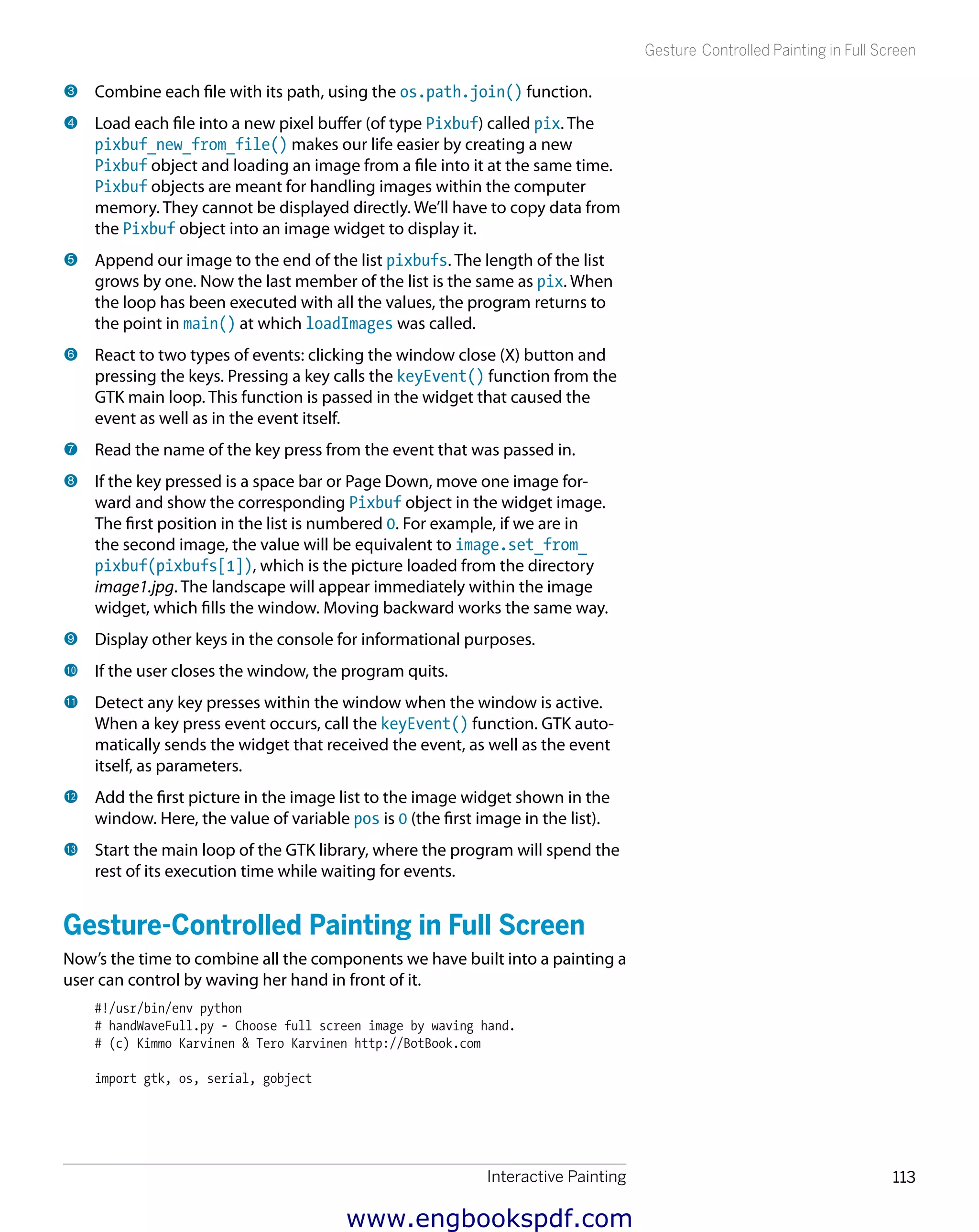 Interactive Painting 113
Gesture Controlled Painting in Full Screen
3 	Combine each file with its path, using the os.path.join() function.
4 	Load each file into a new pixel buffer (of type Pixbuf) called pix. The
pixbuf_new_from_file() makes our life easier by creating a new
Pixbuf object and loading an image from a file into it at the same time.
Pixbuf objects are meant for handling images within the computer
memory. They cannot be displayed directly. We’ll have to copy data from
the Pixbuf object into an image widget to display it.
5 	Append our image to the end of the list pixbufs. The length of the list
grows by one. Now the last member of the list is the same as pix. When
the loop has been executed with all the values, the program returns to
the point in main() at which loadImages was called.
6 	React to two types of events: clicking the window close (X) button and
pressing the keys. Pressing a key calls the keyEvent() function from the
GTK main loop. This function is passed in the widget that caused the
event as well as in the event itself.
7 	Read the name of the key press from the event that was passed in.
8 	If the key pressed is a space bar or Page Down, move one image for-
ward and show the corresponding Pixbuf object in the widget image.
The first position in the list is numbered 0. For example, if we are in
the second image, the value will be equivalent to image.set_from_
pixbuf(pixbufs[1]), which is the picture loaded from the directory
image1.jpg. The landscape will appear immediately within the image
widget, which fills the window. Moving backward works the same way.
9 	Display other keys in the console for informational purposes.
bk 	If the user closes the window, the program quits.
bl 	Detect any key presses within the window when the window is active.
When a key press event occurs, call the keyEvent() function. GTK auto-
matically sends the widget that received the event, as well as the event
itself, as parameters.
bm 	Add the first picture in the image list to the image widget shown in the
window. Here, the value of variable pos is 0 (the first image in the list).
bn 	Start the main loop of the GTK library, where the program will spend the
rest of its execution time while waiting for events.
Gesture-Controlled Painting in Full Screen
Now’s the time to combine all the components we have built into a painting a
user can control by waving her hand in front of it.
#!/usr/bin/env python
# handWaveFull.py - Choose full screen image by waving hand.
# (c) Kimmo Karvinen & Tero Karvinen http://BotBook.com
import gtk, os, serial, gobject
www.engbookspdf.com
 