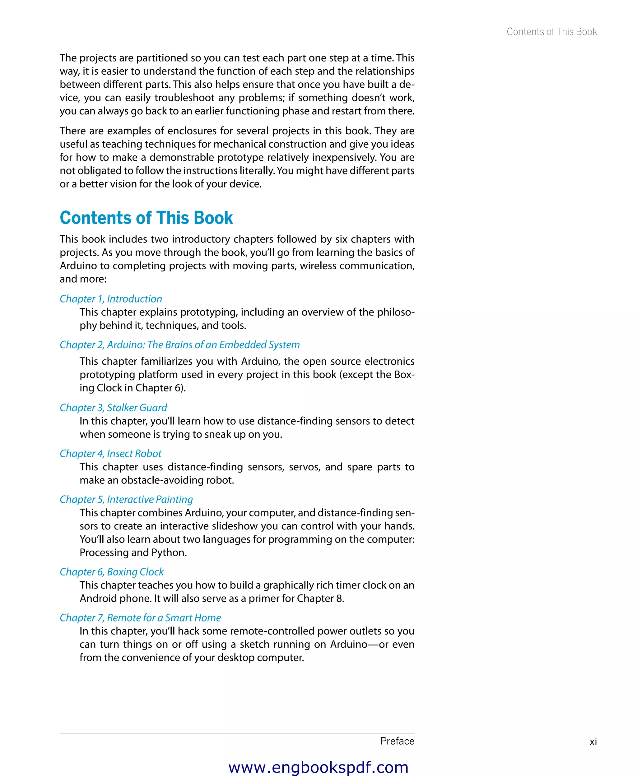 Preface xi
Contents of This Book
The projects are partitioned so you can test each part one step at a time. This
way, it is easier to understand the function of each step and the relationships
between different parts. This also helps ensure that once you have built a de-
vice, you can easily troubleshoot any problems; if something doesn’t work,
you can always go back to an earlier functioning phase and restart from there.
There are examples of enclosures for several projects in this book. They are
useful as teaching techniques for mechanical construction and give you ideas
for how to make a demonstrable prototype relatively inexpensively. You are
not obligated to follow the instructions literally.You might have different parts
or a better vision for the look of your device.
Contents of This Book
This book includes two introductory chapters followed by six chapters with
projects. As you move through the book, you’ll go from learning the basics of
Arduino to completing projects with moving parts, wireless communication,
and more:
Chapter 1, Introduction
This chapter explains prototyping, including an overview of the philoso-
phy behind it, techniques, and tools.
Chapter 2, Arduino: The Brains of an Embedded System
This chapter familiarizes you with Arduino, the open source electronics
prototyping platform used in every project in this book (except the Box-
ing Clock in Chapter 6).
Chapter 3, Stalker Guard
In this chapter, you’ll learn how to use distance-finding sensors to detect
when someone is trying to sneak up on you.
Chapter 4, Insect Robot
This chapter uses distance-finding sensors, servos, and spare parts to
make an obstacle-avoiding robot.
Chapter 5, Interactive Painting
This chapter combines Arduino, your computer, and distance-finding sen-
sors to create an interactive slideshow you can control with your hands.
You’ll also learn about two languages for programming on the computer:
Processing and Python.
Chapter 6, Boxing Clock
This chapter teaches you how to build a graphically rich timer clock on an
Android phone. It will also serve as a primer for Chapter 8.
Chapter 7, Remote for a Smart Home
In this chapter, you’ll hack some remote-controlled power outlets so you
can turn things on or off using a sketch running on Arduino—or even
from the convenience of your desktop computer.
www.engbookspdf.com
 