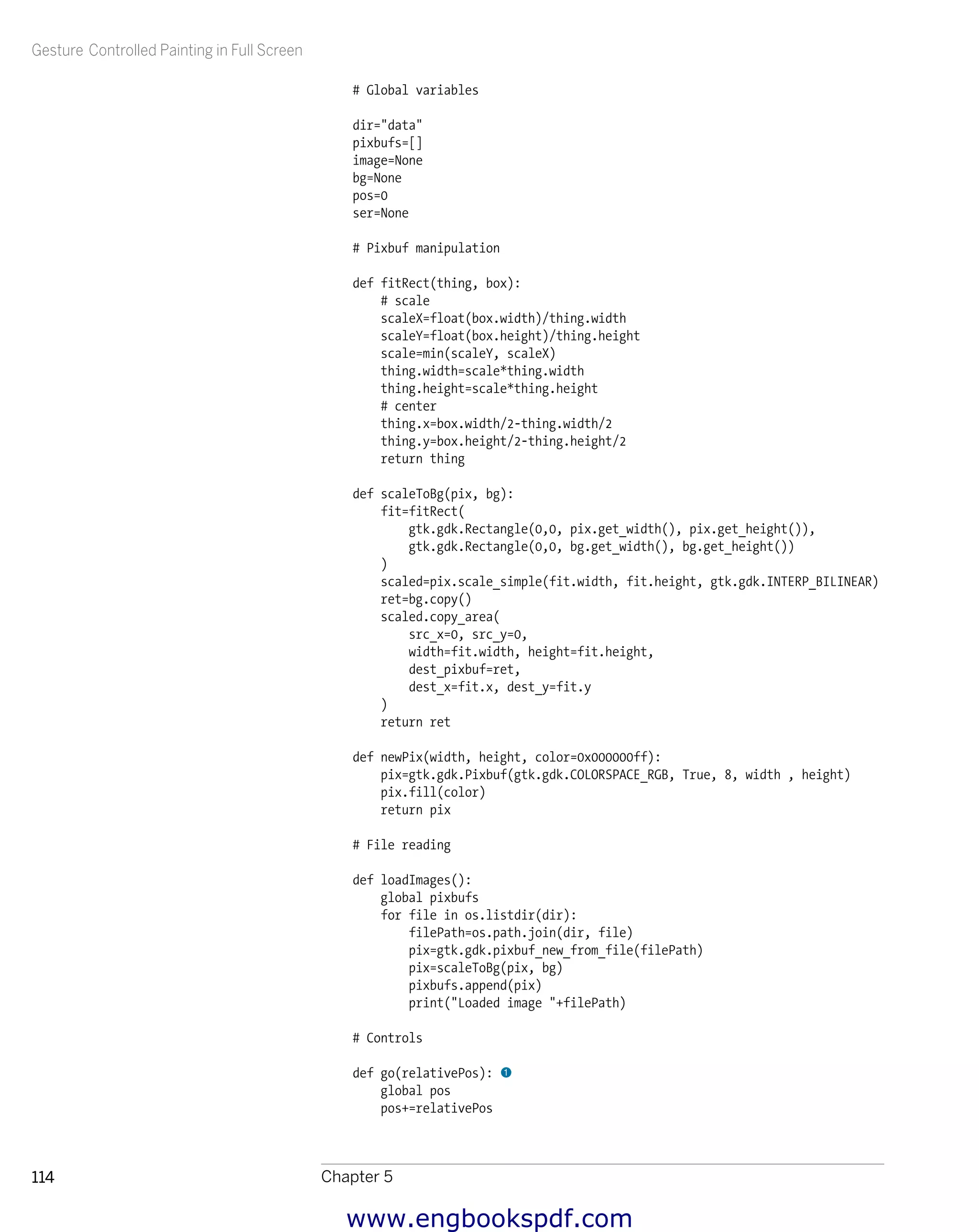 Gesture Controlled Painting in Full Screen
Chapter 5114
# Global variables
dir="data"
pixbufs=[]
image=None
bg=None
pos=0
ser=None
# Pixbuf manipulation
def fitRect(thing, box):
# scale
scaleX=float(box.width)/thing.width
scaleY=float(box.height)/thing.height
scale=min(scaleY, scaleX)
thing.width=scale*thing.width
thing.height=scale*thing.height
# center
thing.x=box.width/2-thing.width/2
thing.y=box.height/2-thing.height/2
return thing
def scaleToBg(pix, bg):
fit=fitRect(
gtk.gdk.Rectangle(0,0, pix.get_width(), pix.get_height()),
gtk.gdk.Rectangle(0,0, bg.get_width(), bg.get_height())
)
scaled=pix.scale_simple(fit.width, fit.height, gtk.gdk.INTERP_BILINEAR)
ret=bg.copy()
scaled.copy_area(
src_x=0, src_y=0,
width=fit.width, height=fit.height,
dest_pixbuf=ret,
dest_x=fit.x, dest_y=fit.y
)
return ret
def newPix(width, height, color=0x000000ff):
pix=gtk.gdk.Pixbuf(gtk.gdk.COLORSPACE_RGB, True, 8, width , height)
pix.fill(color)
return pix
# File reading
def loadImages():
global pixbufs
for file in os.listdir(dir):
filePath=os.path.join(dir, file)
pix=gtk.gdk.pixbuf_new_from_file(filePath)
pix=scaleToBg(pix, bg)
pixbufs.append(pix)
print("Loaded image "+filePath)
# Controls
def go(relativePos): 1
global pos
pos+=relativePos
www.engbookspdf.com
 