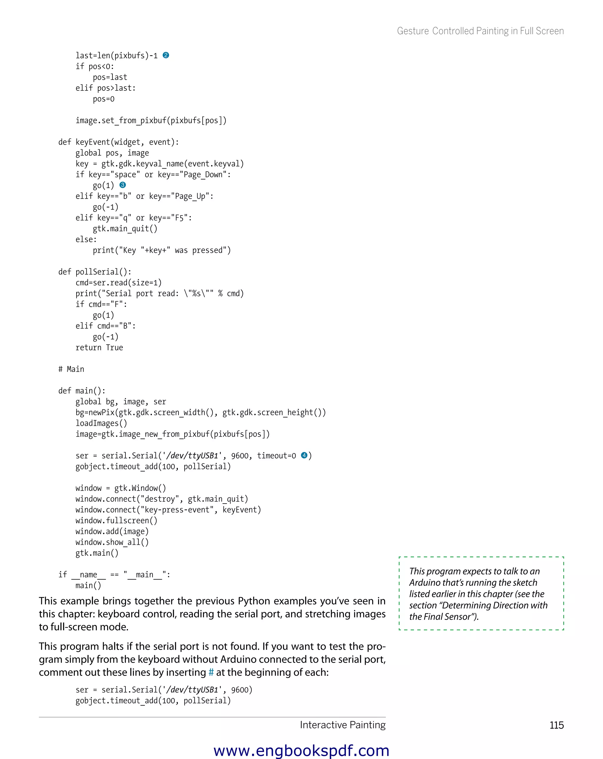 Interactive Painting 115
Gesture Controlled Painting in Full Screen
last=len(pixbufs)-1 2
if pos<0:
pos=last
elif pos>last:
pos=0
image.set_from_pixbuf(pixbufs[pos])
def keyEvent(widget, event):
global pos, image
key = gtk.gdk.keyval_name(event.keyval)
if key=="space" or key=="Page_Down":
go(1) 3
elif key=="b" or key=="Page_Up":
go(-1)
elif key=="q" or key=="F5":
gtk.main_quit()
else:
print("Key "+key+" was pressed")
def pollSerial():
cmd=ser.read(size=1)
print("Serial port read: "%s"" % cmd)
if cmd=="F":
go(1)
elif cmd=="B":
go(-1)
return True
# Main
def main():
global bg, image, ser
bg=newPix(gtk.gdk.screen_width(), gtk.gdk.screen_height())
loadImages()
image=gtk.image_new_from_pixbuf(pixbufs[pos])
ser = serial.Serial('/dev/ttyUSB1', 9600, timeout=0 4)
gobject.timeout_add(100, pollSerial)
window = gtk.Window()
window.connect("destroy", gtk.main_quit)
window.connect("key-press-event", keyEvent)
window.fullscreen()
window.add(image)
window.show_all()
gtk.main()
if __name__ == "__main__":
main()
This example brings together the previous Python examples you’ve seen in
this chapter: keyboard control, reading the serial port, and stretching images
to full-screen mode.
This program halts if the serial port is not found. If you want to test the pro-
gram simply from the keyboard without Arduino connected to the serial port,
comment out these lines by inserting # at the beginning of each:
ser = serial.Serial('/dev/ttyUSB1', 9600)
gobject.timeout_add(100, pollSerial)
This program expects to talk to an
Arduino that’s running the sketch
listed earlier in this chapter (see the
section “Determining Direction with
the Final Sensor”).
www.engbookspdf.com
 