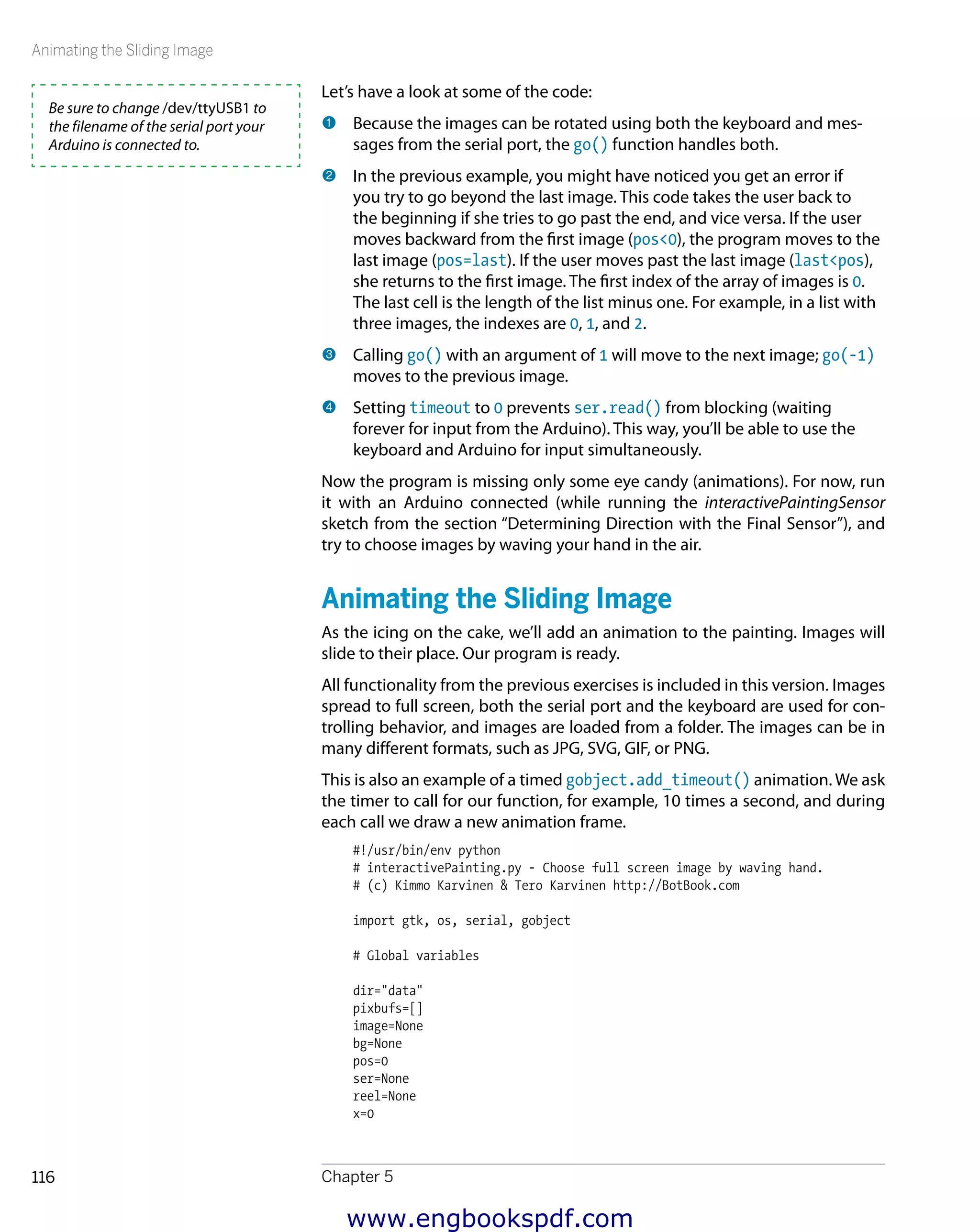Animating the Sliding Image
Chapter 5116
Let’s have a look at some of the code:
1 	Because the images can be rotated using both the keyboard and mes-
sages from the serial port, the go() function handles both.
2 	In the previous example, you might have noticed you get an error if
you try to go beyond the last image. This code takes the user back to
the beginning if she tries to go past the end, and vice versa. If the user
moves backward from the first image (pos<0), the program moves to the
last image (pos=last). If the user moves past the last image (last<pos),
she returns to the first image. The first index of the array of images is 0.
The last cell is the length of the list minus one. For example, in a list with
three images, the indexes are 0, 1, and 2.
3 	Calling go() with an argument of 1 will move to the next image; go(-1)
moves to the previous image.
4 	Setting timeout to 0 prevents ser.read() from blocking (waiting
forever for input from the Arduino). This way, you’ll be able to use the
keyboard and Arduino for input simultaneously.
Now the program is missing only some eye candy (animations). For now, run
it with an Arduino connected (while running the interactivePaintingSensor
sketch from the section “Determining Direction with the Final Sensor”), and
try to choose images by waving your hand in the air.
Animating the Sliding Image
As the icing on the cake, we’ll add an animation to the painting. Images will
slide to their place. Our program is ready.
All functionality from the previous exercises is included in this version. Images
spread to full screen, both the serial port and the keyboard are used for con-
trolling behavior, and images are loaded from a folder. The images can be in
many different formats, such as JPG, SVG, GIF, or PNG.
This is also an example of a timed gobject.add_timeout() animation. We ask
the timer to call for our function, for example, 10 times a second, and during
each call we draw a new animation frame.
#!/usr/bin/env python
# interactivePainting.py - Choose full screen image by waving hand.
# (c) Kimmo Karvinen & Tero Karvinen http://BotBook.com
import gtk, os, serial, gobject
# Global variables
dir="data"
pixbufs=[]
image=None
bg=None
pos=0
ser=None
reel=None
x=0
Be sure to change /dev/ttyUSB1 to
the filename of the serial port your
Arduino is connected to.
www.engbookspdf.com
 