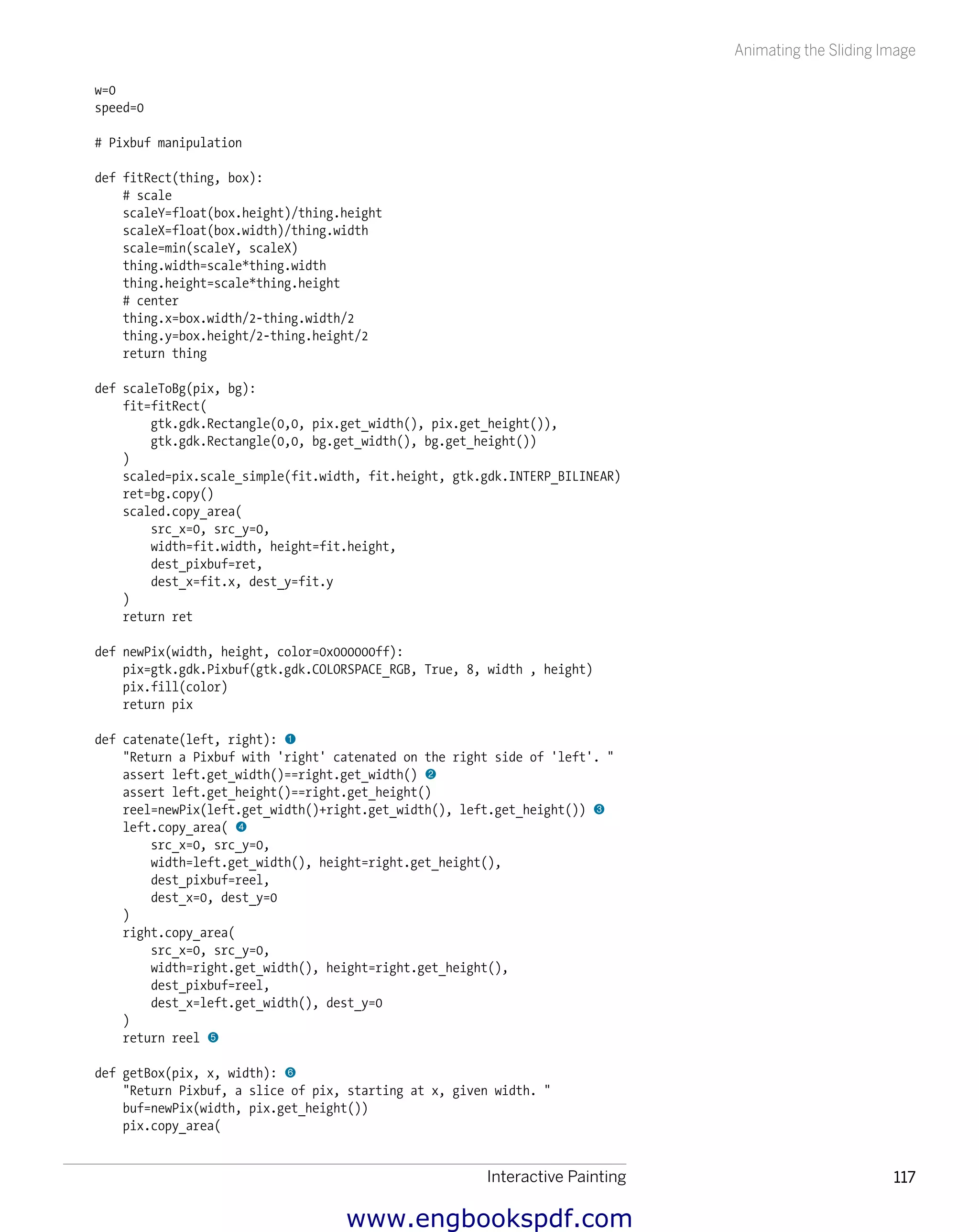 Interactive Painting 117
Animating the Sliding Image
w=0
speed=0
# Pixbuf manipulation
def fitRect(thing, box):
# scale
scaleY=float(box.height)/thing.height
scaleX=float(box.width)/thing.width
scale=min(scaleY, scaleX)
thing.width=scale*thing.width
thing.height=scale*thing.height
# center
thing.x=box.width/2-thing.width/2
thing.y=box.height/2-thing.height/2
return thing
def scaleToBg(pix, bg):
fit=fitRect(
gtk.gdk.Rectangle(0,0, pix.get_width(), pix.get_height()),
gtk.gdk.Rectangle(0,0, bg.get_width(), bg.get_height())
)
scaled=pix.scale_simple(fit.width, fit.height, gtk.gdk.INTERP_BILINEAR)
ret=bg.copy()
scaled.copy_area(
src_x=0, src_y=0,
width=fit.width, height=fit.height,
dest_pixbuf=ret,
dest_x=fit.x, dest_y=fit.y
)
return ret
def newPix(width, height, color=0x000000ff):
pix=gtk.gdk.Pixbuf(gtk.gdk.COLORSPACE_RGB, True, 8, width , height)
pix.fill(color)
return pix
def catenate(left, right): 1
"Return a Pixbuf with 'right' catenated on the right side of 'left'. "
assert left.get_width()==right.get_width() 2
assert left.get_height()==right.get_height()
reel=newPix(left.get_width()+right.get_width(), left.get_height()) 3
left.copy_area( 4
src_x=0, src_y=0,
width=left.get_width(), height=right.get_height(),
dest_pixbuf=reel,
dest_x=0, dest_y=0
)
right.copy_area(
src_x=0, src_y=0,
width=right.get_width(), height=right.get_height(),
dest_pixbuf=reel,
dest_x=left.get_width(), dest_y=0
)
return reel 5
def getBox(pix, x, width): 6
"Return Pixbuf, a slice of pix, starting at x, given width. "
buf=newPix(width, pix.get_height())
pix.copy_area(
www.engbookspdf.com
 