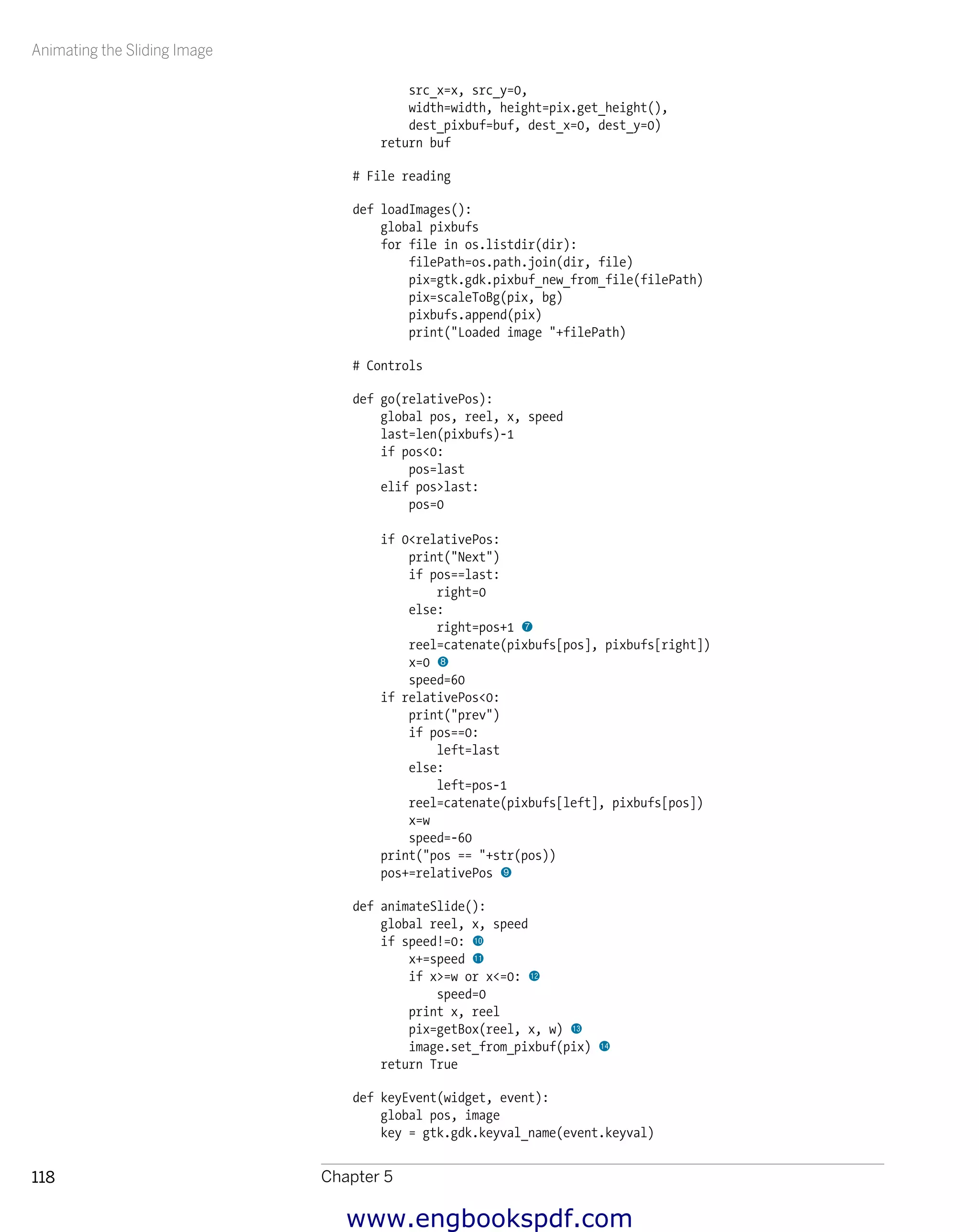 Animating the Sliding Image
Chapter 5118
src_x=x, src_y=0,
width=width, height=pix.get_height(),
dest_pixbuf=buf, dest_x=0, dest_y=0)
return buf
# File reading
def loadImages():
global pixbufs
for file in os.listdir(dir):
filePath=os.path.join(dir, file)
pix=gtk.gdk.pixbuf_new_from_file(filePath)
pix=scaleToBg(pix, bg)
pixbufs.append(pix)
print("Loaded image "+filePath)
# Controls
def go(relativePos):
global pos, reel, x, speed
last=len(pixbufs)-1
if pos<0:
pos=last
elif pos>last:
pos=0
if 0<relativePos:
print("Next")
if pos==last:
right=0
else:
right=pos+1 7
reel=catenate(pixbufs[pos], pixbufs[right])
x=0 8
speed=60
if relativePos<0:
print("prev")
if pos==0:
left=last
else:
left=pos-1
reel=catenate(pixbufs[left], pixbufs[pos])
x=w
speed=-60
print("pos == "+str(pos))
pos+=relativePos 9
def animateSlide():
global reel, x, speed
if speed!=0: bk
x+=speed bl
if x>=w or x<=0: bm
speed=0
print x, reel
pix=getBox(reel, x, w) bn
image.set_from_pixbuf(pix) bo
return True
def keyEvent(widget, event):
global pos, image
key = gtk.gdk.keyval_name(event.keyval)
www.engbookspdf.com
 