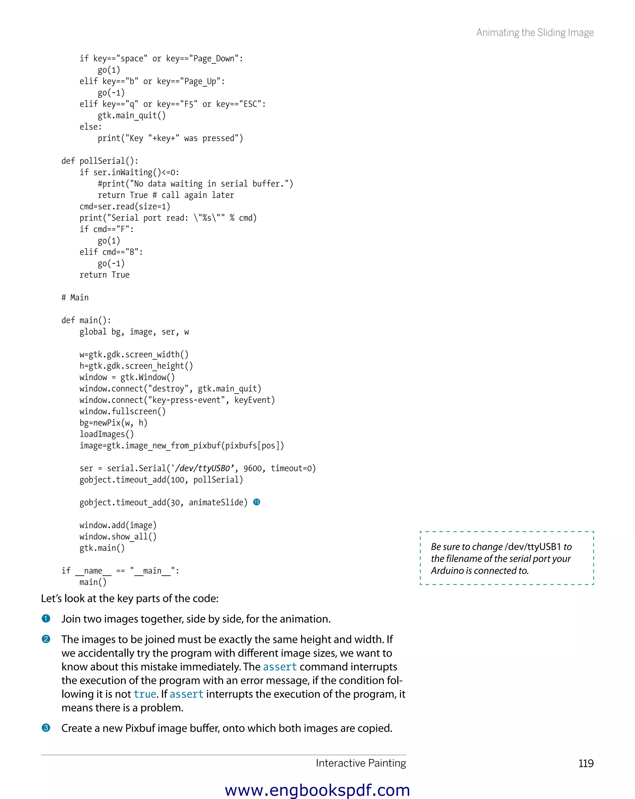 Interactive Painting 119
Animating the Sliding Image
if key=="space" or key=="Page_Down":
go(1)
elif key=="b" or key=="Page_Up":
go(-1)
elif key=="q" or key=="F5" or key=="ESC":
gtk.main_quit()
else:
print("Key "+key+" was pressed")
def pollSerial():
if ser.inWaiting()<=0:
#print("No data waiting in serial buffer.")
return True # call again later
cmd=ser.read(size=1)
print("Serial port read: "%s"" % cmd)
if cmd=="F":
go(1)
elif cmd=="B":
go(-1)
return True
# Main
def main():
global bg, image, ser, w
w=gtk.gdk.screen_width()
h=gtk.gdk.screen_height()
window = gtk.Window()
window.connect("destroy", gtk.main_quit)
window.connect("key-press-event", keyEvent)
window.fullscreen()
bg=newPix(w, h)
loadImages()
image=gtk.image_new_from_pixbuf(pixbufs[pos])
ser = serial.Serial('/dev/ttyUSB0’, 9600, timeout=0)
gobject.timeout_add(100, pollSerial)
gobject.timeout_add(30, animateSlide) bp
window.add(image)
window.show_all()
gtk.main()
if __name__ == "__main__":
main()
Let’s look at the key parts of the code:
1 	Join two images together, side by side, for the animation.
2 	The images to be joined must be exactly the same height and width. If
we accidentally try the program with different image sizes, we want to
know about this mistake immediately. The assert command interrupts
the execution of the program with an error message, if the condition fol-
lowing it is not true. If assert interrupts the execution of the program, it
means there is a problem.
3 	Create a new Pixbuf image buffer, onto which both images are copied.
Be sure to change /dev/ttyUSB1 to
the filename of the serial port your
Arduino is connected to.
www.engbookspdf.com
 
