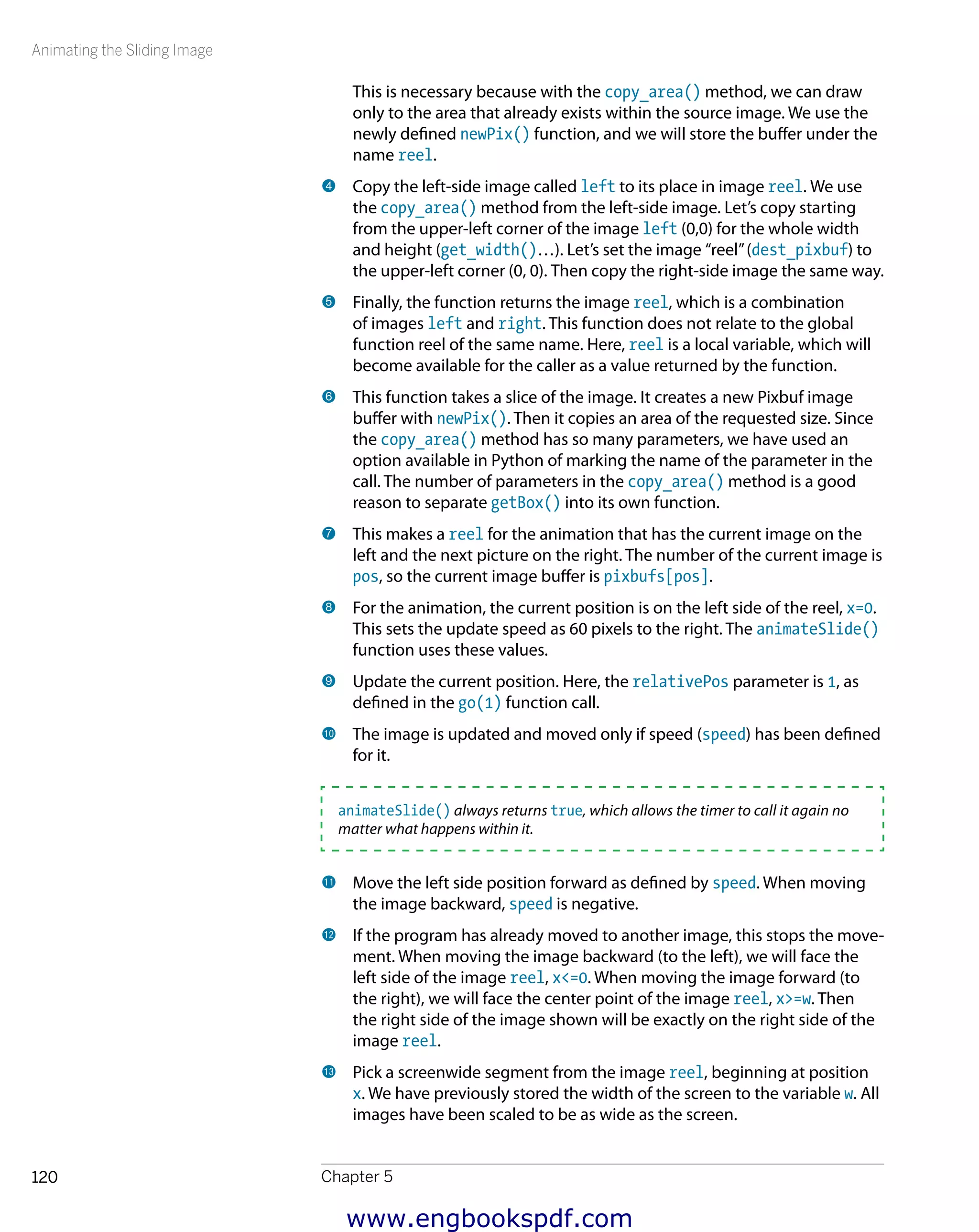 Animating the Sliding Image
Chapter 5120
This is necessary because with the copy_area() method, we can draw
only to the area that already exists within the source image. We use the
newly defined newPix() function, and we will store the buffer under the
name reel.
4 	Copy the left-side image called left to its place in image reel. We use
the copy_area() method from the left-side image. Let’s copy starting
from the upper-left corner of the image left (0,0) for the whole width
and height (get_width()…). Let’s set the image “reel”(dest_pixbuf) to
the upper-left corner (0, 0). Then copy the right-side image the same way.
5 	Finally, the function returns the image reel, which is a combination
of images left and right. This function does not relate to the global
function reel of the same name. Here, reel is a local variable, which will
become available for the caller as a value returned by the function.
6 	This function takes a slice of the image. It creates a new Pixbuf image
buffer with newPix(). Then it copies an area of the requested size. Since
the copy_area() method has so many parameters, we have used an
option available in Python of marking the name of the parameter in the
call. The number of parameters in the copy_area() method is a good
reason to separate getBox() into its own function.
7 	This makes a reel for the animation that has the current image on the
left and the next picture on the right. The number of the current image is
pos, so the current image buffer is pixbufs[pos].
8 	For the animation, the current position is on the left side of the reel, x=0.
This sets the update speed as 60 pixels to the right. The animateSlide()
function uses these values.
9 	Update the current position. Here, the relativePos parameter is 1, as
defined in the go(1) function call.
bk 	The image is updated and moved only if speed (speed) has been defined
for it.
animateSlide() always returns true, which allows the timer to call it again no
matter what happens within it.
bl 	Move the left side position forward as defined by speed. When moving
the image backward, speed is negative.
bm 	If the program has already moved to another image, this stops the move-
ment. When moving the image backward (to the left), we will face the
left side of the image reel, x<=0. When moving the image forward (to
the right), we will face the center point of the image reel, x>=w. Then
the right side of the image shown will be exactly on the right side of the
image reel.
bn 	Pick a screenwide segment from the image reel, beginning at position
x. We have previously stored the width of the screen to the variable w. All
images have been scaled to be as wide as the screen.
www.engbookspdf.com
 