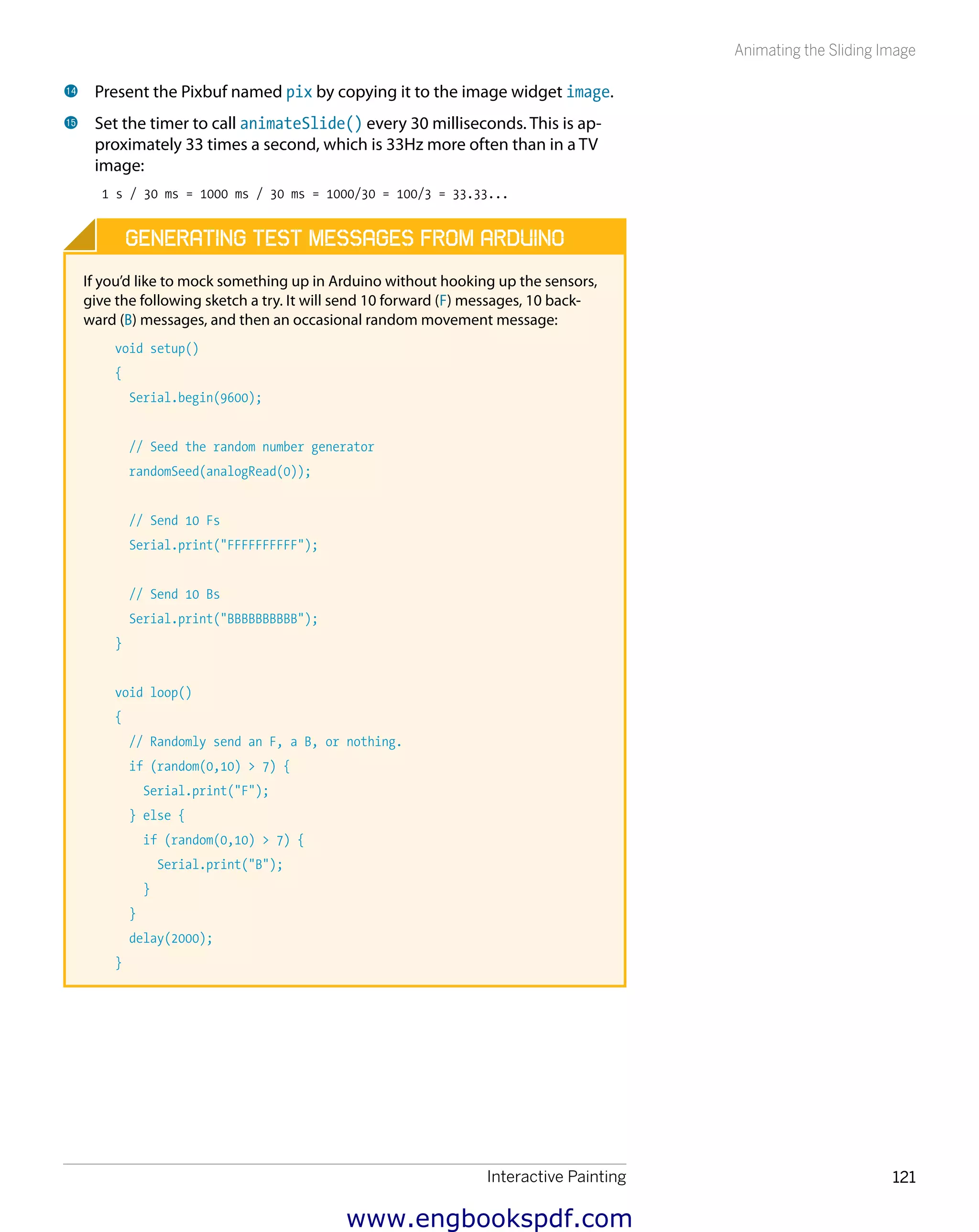 Interactive Painting 121
Animating the Sliding Image
bo 	Present the Pixbuf named pix by copying it to the image widget image.
bp 	Set the timer to call animateSlide() every 30 milliseconds. This is ap-
proximately 33 times a second, which is 33Hz more often than in a TV
image:
1 s / 30 ms = 1000 ms / 30 ms = 1000/30 = 100/3 = 33.33...
Generating Test Messages from Arduino
If you’d like to mock something up in Arduino without hooking up the sensors,
give the following sketch a try. It will send 10 forward (F) messages, 10 back-
ward (B) messages, and then an occasional random movement message:
void setup()
{
Serial.begin(9600);
// Seed the random number generator
randomSeed(analogRead(0));
// Send 10 Fs
Serial.print("FFFFFFFFFF");
// Send 10 Bs
Serial.print("BBBBBBBBBB");
}
void loop()
{
// Randomly send an F, a B, or nothing.
if (random(0,10) > 7) {
Serial.print("F");
} else {
if (random(0,10) > 7) {
Serial.print("B");
}
}
delay(2000);
}
www.engbookspdf.com
 