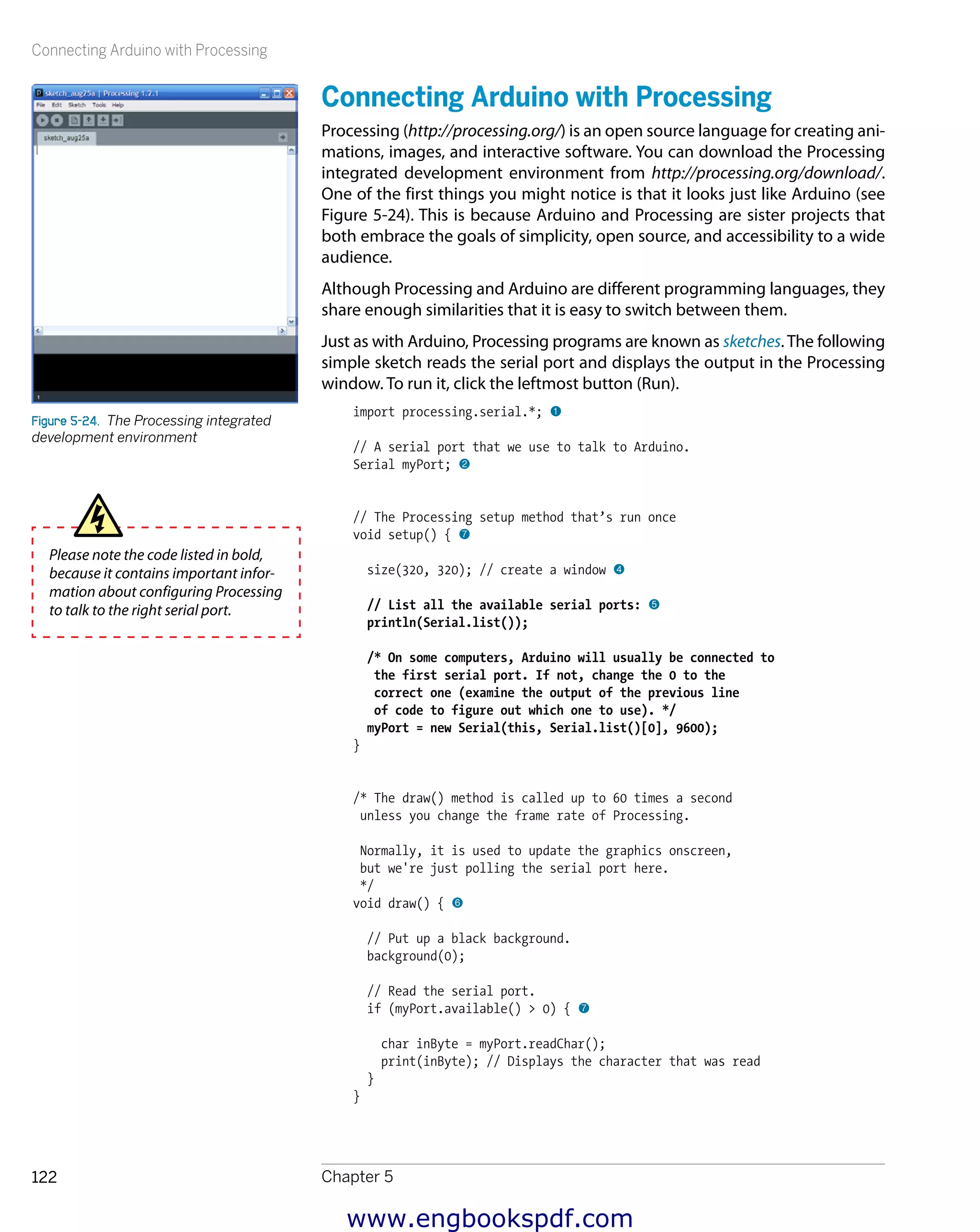 Connecting Arduino with Processing
Chapter 5122
Connecting Arduino with Processing
Processing (http://processing.org/) is an open source language for creating ani-
mations, images, and interactive software. You can download the Processing
integrated development environment from http://processing.org/download/.
One of the first things you might notice is that it looks just like Arduino (see
Figure 5-24). This is because Arduino and Processing are sister projects that
both embrace the goals of simplicity, open source, and accessibility to a wide
audience.
Although Processing and Arduino are different programming languages, they
share enough similarities that it is easy to switch between them.
Just as with Arduino, Processing programs are known as sketches. The following
simple sketch reads the serial port and displays the output in the Processing
window. To run it, click the leftmost button (Run).
import processing.serial.*; 1
// A serial port that we use to talk to Arduino.
Serial myPort; 2
// The Processing setup method that’s run once
void setup() { 7
size(320, 320); // create a window 4
// List all the available serial ports: 5
println(Serial.list());
/* On some computers, Arduino will usually be connected to
the first serial port. If not, change the 0 to the
correct one (examine the output of the previous line
of code to figure out which one to use). */
myPort = new Serial(this, Serial.list()[0], 9600);
}
/* The draw() method is called up to 60 times a second
unless you change the frame rate of Processing.
Normally, it is used to update the graphics onscreen,
but we're just polling the serial port here.
*/
void draw() { 6
// Put up a black background.
background(0);
// Read the serial port.
if (myPort.available() > 0) { 7
char inByte = myPort.readChar();
print(inByte); // Displays the character that was read
}
}
Figure 5-24.  The Processing integrated
development environment
Please note the code listed in bold,
because it contains important infor-
mation about configuring Processing
to talk to the right serial port.
www.engbookspdf.com
 